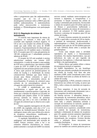 IV-5

Endocrinologia Reprodutiva do Macho – In: González, F.H.D. (2002) Introdução a Endocrinologia Reprodutiva Veterinária.
www.ufrgs.br/favet/bioquimica/posgrad/


sobre a progesterona para dar androstenediona,                nervoso central, mediante neuro-receptores que
enquanto    que    na    via    ∆5   atua    a                incluem a dopamina, a norepinefrina e a
desidrogenase-isomerase sobre a DHEA para dar                 serotonina. A função secretora das células de
também androstenediona. A androstenediona                     Leydig é estimulada pela prolactina, favorecendo
pode sofrer interconversão a testosterona                     a síntese de receptores para LH (efeito oposto ao
mediante a 17β-desidrogenase com participação                 da fêmea) e possivelmente melhorando a
de NAD+.                                                      atividade enzimática da síntese de testosterona a
                                                              partir de colesterol. O FSH também parece
IV.2.1.3. Regulação da síntese de                             favorecer a presença de receptores para LH nas
testosterona.                                                 células de Leydig.
       O controle mais importante da síntese de                      O stress ocasiona aumento da secreção de
andrógenos no testículo é feito pelo LH,                      ACTH, o qual inibe a secreção de LH no macho,
existindo uma regulação feedback negativa. O                  e portanto de testosterona, desfavorecendo a
LH se une a seu receptor nas células de Leydig,               espermatogênese e a libido. Os glicocorticóides
sendo que cada célula tem cerca de 20.000                     secretados pela ação do ACTH também parecem
receptores. Experimentalmente foi observado que               ter ação inibitória direta sobre a secreção das
os receptores do LH também unem o hormônio                    gonadotropinas.
hCG. O receptor para LH é uma glicoproteína de                       Existe uma relação entre a atividade
180 kD, composta por 2 subunidades protéicas                  reprodutiva do macho e o funcionamento
idênticas de 90 kD.                                           tireoidiano. Em machos hipotireoideos, seja por
       O receptor de LH está acoplado à enzima                deficiência de iodo ou por ingestão de
adenilciclase mediante um sistema GTP                         substâncias bociogênicas, é observada depressão
estimulatório. A união do receptor a uma unidade              da libido e da espermatogênese.
de GTP ativa a adenilciclase, que sintetiza cAMP                     Outros fatores que podem afetar a síntese
a partir de ATP. O cAMP se une à subunidade                   de testosterona incluem os seguintes:
regulatória de uma proteína-quinase para ativá-la.            (a) GnRH hipotalâmico ou um homólogo
A única ação possível da proteína-quinase na                  testicular que estimula a produção de testosterona
célula de Leydig é a fosforilação da enzima                   nas células de Leydig. Este fator não atua
colesterol-éster hidrolase que desta forma é                  mediante cAMP, sendo considerado como a base
ativada para liberar colesterol, o qual é                     da interação local entre as células de Sertoli e as
direcionado para a mitocôndria através de                     células de Leydig.
microfilamentos. O aumento de colesterol causa                (b) Prostaglandinas. A PGE2 estimula a síntese de
estímulo da via esteroidogênica através da                    testosterona nas células de Leydig, ao passo que
clivagem da cadeia lateral do colesterol.                     PGF2α inibe a síntese de esteróides em resposta a
       O cAMP é metabolizado por uma                          LH.
fosfodiesterase e aquele que não se une                       (c) Fluxo sanguíneo. A taxa de secreção de
imediatamente à proteína-quinase é inativado, de              testosterona está relacionada diretamente com o
forma que a duração da resposta ao LH pode ser                fluxo sanguíneo da artéria espermática.
controlada pela própria célula. O LH também                   (d) Sistema nervoso. A adrenalina diminui a
provoca aumento na síntese de proteínas                       concentração de testosterona plasmática, talvez
específicas que têm a ver com a atividade de                  por diminuir o fluxo sanguíneo ao testículo. Por
clivagem do colesterol que se observa com a ação              outro lado, a própria adrenalina estimula a
do LH.                                                        secreção de testosterona no testículo, quando se
       Outros segundos mensageiros do LH, além                considera constante o volume de sangue.
do cAMP, são cogitados, entre eles o Ca2+ e os                (e) Controle down regulation, considerado como
derivados do fosfatidil-inositol bifosfato. Já os             um controle da secreção de testosterona,
andrógenos atuam sobre suas células-alvo através              mediante a diminuição do número de receptores
de receptores intracelulares, modificando a                   para LH, quando ocorrem aumentos importantes
velocidade de transcrição de genes.                           desse hormônio. O excesso de LH provoca
       A regulação hipotalâmica da secreção de                internalização dos receptores. Existem dúvidas
andrógenos está determinada pela secreção de                  sobre a utilização desse mecanismo nas
GnRH. Fatores externos, como a luz e ou                       condições fisiológicas.
estímulos olfatórios (feromônios) ou visuais,                        (f) Estrógenos. A síntese de testosterona
podem aumentar a secreção de GnRH via sistema                 parece ter também um controle parácrino pois os
 