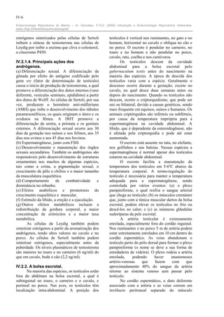 IV-6

Endocrinologia Reprodutiva do Macho – In: González, F.H.D. (2002) Introdução a Endocrinologia Reprodutiva Veterinária.
www.ufrgs.br/favet/bioquimica/posgrad/


estrógenos sintetizados pelas células de Sertoli              testículos é vertical nos ruminantes, no gato e no
inibem a síntese de testosterona nas células de               homem, horizontal no cavalo e oblíqua no cão e
Leydig por inibir a enzima que cliva o colesterol,            no porco. O escroto é pendular no carneiro, no
o citocromo P450.                                             touro e no homem e não pendular no porco,
                                                              cavalo, rato, coelho e nos carnívoros.
IV.2.1.4. Principais ações dos                                       Os testículos descem da cavidade
andrógenos.                                                   abdominal para a bolsa escrotal pelo
(a) Diferenciação sexual. A diferenciação da                  gubernaculum testis antes do nascimento na
gônada por efeito do antígeno codificado pelo                 maioria das espécies. A época de descida dos
gene sry (fator de determinação de testículo)                 testículos varia com a espécie. Geralmente o
causa o início de produção de testosterona, a qual            descenso ocorre durante a gestação, exceto no
promove a diferenciação dos dutos internos (vaso              cavalo, no qual desce duas semanas antes ou
deferente, vesículas seminais, epidídimo) a partir            depois do nascimento. Quando os testículos não
dos dutos de Wolff. As células de Sertoli, por sua            descem, ocorre o criptorquidismo, que pode ser
vez, produzem o hormônio anti-mülleriano                      uni ou bilateral, devido a causas genéticas, sendo
(AMH) que inibe o desenvolvimento dos túbulos                 mais frequente em equinos, suínos e humanos. Os
paramesonéfricos, os quais originam o útero e os              animais criptórquidos são inférteis ou subférteis,
ovidutos na fêmea. A DHT promove a                            por causa da temperatura imprópria para a
diferenciação da uretra, a próstata e os genitais             espermatogênese na cavidade abdominal. A
externos. A diferenciação sexual ocorre aos 30                libido, que é dependente da esteroidogênese, não
dias da gestação nos suínos e nos felinos, aos 35             é afetada pela criptorquidia e pode até estar
dias nos ovinos e aos 45 dias nos bovinos.                    aumentada.
(b) Espermatogênese, junto com FSH.                                  O escroto está ausente no tatu, no elefante,
(c) Desenvolvimento e manutenção dos órgãos                   nos golfinhos e nas baleias. Nessas espécies a
sexuais secundários. Também os andrógenos são                 espermatogênese é normal apesar dos testículos
responsáveis pelo desenvolvimento de estruturas               estarem na cavidade abdominal.
ornamentais nos machos de algumas espécies,                          O escroto facilita a manutenção da
tais como a crista, a pigmentação sexual, o                   temperatura dos testículos em 5-6ºC abaixo da
crescimento de pêlo e chifres e o maior tamanho               temperatura corporal. A termo-regulação do
da musculatura esquelética.                                   testículo é necessária para manter a temperatura
(d) Comportamento        de     combatividade    e            adequada para a espermatogênese, sendo
dominância no rebanho.                                        controlada por vários eventos: (a) o plexo
(e) Efeitos anabólicos e promotores do                        pampiniforme, o qual resfria o sangue arterial
crescimento esquelético e muscular.                           que chega ao testículo; (b) os músculos cremáster
(f) Estímulo da libido, a ereção e a ejaculação.              que, junto com a túnica muscular dartos da bolsa
(g) Outros efeitos metabólicos incluem a                      escrotal, podem elevar os testículos no frio ou
redistribuição da gordura corporal, a maior                   descê-los no calor; e (c) as inúmeras glândulas
concentração de eritrócitos e a maior taxa                    sudoríparas da pele escrotal.
metabólica.                                                          A artéria testicular é extensamente
       As células de Leydig também podem                      enrolada, especialmente fora do cordão inguinal.
sintetizar estrógenos a partir da aromatização dos            Nos ruminantes e no porco 5 m de artéria podem
andrógenos, tendo altos valores no cavalo e no                estar estreitamente enrolados em 10 cm dentro do
porco. As células de Sertoli também podem                     cordão espermático. As veias abandonam o
sintetizar estrógenos, especialmente antes da                 testículo perto do pólo dorsal para formar o plexo
puberdade. Os níveis plasmáticos de testosterona              pampiniforme (o nome se deve a sua forma de
são maiores no touro e no carneiro (6 ng/ml) do               enredadeira de videira). O plexo rodeia a artéria
que em cavalo, bode e cão (2,2 ng/ml).                        enrolada,      podendo      haver     anastomoses
                                                              artério-venosas      que    fazem      com     que
IV.2.2. A bolsa escrotal.                                     aproximadamente 40% do sangue da artéria
       Na maioria das espécies, os testículos estão           retorne ao sistema venoso sem passar pelo
fora do abdômen na bolsa escrotal, a qual é                   testículo.
subinguinal no touro, o carneiro e o cavalo, e                       No cordão espermático, o duto deferente
perineal no porco. Nas aves, os testículos têm                associado com a artéria e as veias correm em
localização intra-abdominal. A posição dos                    invólucro peritoneal separado do músculo
 