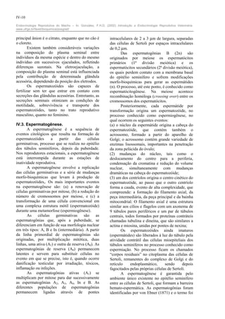 IV-10

Endocrinologia Reprodutiva do Macho – In: González, F.H.D. (2002) Introdução a Endocrinologia Reprodutiva Veterinária.
www.ufrgs.br/favet/bioquimica/posgrad/


principal ânion é o citrato, enquanto que no cão é            intracelulares de 2 a 3 µm de largura, separadas
o cloreto.                                                    das células de Sertoli por espaços intracelulares
        Existem também consideráveis variações                de 0,2 µm.
na composição do plasma seminal entre                                Das espermatogônias B (2n) são
indivíduos da mesma espécie e dentro do mesmo                 originados por meiose os espermatócitos
indivíduo em sucessivos ejaculados, refletindo                primários (1ª divisão meiótica) e os
diferenças sazonais. Na eletroejaculação, a                   espermatócitos secundários (2ª divisão meiótica),
composição do plasma seminal está influenciada                os quais perdem contato com a membrana basal
pela contribuição de determinada glândula                     do epitélio seminífero e sofrem modificações
acessória, dependendo da posição dos eletrodos.               morfo-bioquímicas para gerar as espermátides
        Os espermatozóides são capazes de                     (n). O processo, até este ponto, é conhecido como
fertilizar sem ter que entrar em contato com                  espermatócitogênese. Na meiose acontece
secreções das glândulas acessórias. Entretanto, as            recombinação homóloga (crossing over) entre os
secreções seminais otimizam as condições de                   cromossomos dos espermatócitos.
motilidade, sobrevivência e transporte dos                           Posteriormente, cada espermátide por
espermatozóides, tanto no trato reprodutivo                   transformação origina um espermatozóide, no
masculino, quanto no feminino.                                processo conhecido como espermiogênese, no
                                                              qual ocorrem os seguintes eventos:
IV.3. Espermatogênese.                                        (a) o núcleo da espermátide origina a cabeça do
       A espermatogênese é a sequência de                     espermatozóide, que contém também o
eventos citológicos que resulta na formação de                acrossomo, formado a partir do aparelho de
espermatozóides      a    partir    das    células            Golgi; o acrossomo contém grande variedade de
germinativas, processo que se realiza no epitélio             enzimas lisossomais, importantes na penetração
dos túbulos seminíferos, depois da puberdade.                 da zona pelúcida do óvulo;
Nos reprodutores estacionais, a espermatogênese               (2) mudanças do núcleo, tais como o
está interrompida durante as estações de                      deslocamento do centro para a periferia,
inatividade reprodutiva.                                      condensação da cromatina e redução do volume
       A espermatogênese envolve a replicação                 nuclear, simultaneamente com mudanças
das células germinativas e a série de mudanças                dramáticas na cabeça do espermatozóide;
morfo-bioquímicas que levam à produção de                     (3) um dos centríolos origina o centro cinético do
espermatozóides,. Os mais importantes eventos                 espermatozóide, ao passo que o outro centríolo
na espermatogênese são: (a) a renovação de                    forma a cauda, evento de alta complexidade, que
células germinativas por mitose, (b) a redução do             compreende: a formação do filamento axial, da
número de cromossomos por meiose, e (c) a                     peça intermediária, da peça principal e da bainha
transformação de uma célula convencional em                   mitocondrial. O filamento axial é uma estrutura
uma complexa estrutura mótil (espermatozóide)                 similar aos cílios e flagelos com um axonema de
durante uma metamorfose (espermiogênese).                     9 túbulos pares periféricos e um par de túbulos
       As    células    germinativas     são    as            centrais, todos formados por proteínas contráteis
espermatogônias que, após a puberdade, se                     chamadas tubulina e dineína, que são similares a
diferenciam em função de sua morfologia nuclear               actina e miosina, unidas por pontes de nexina;
em três tipos: A, B e In (intermediária). A partir                   Os espermatozóides ainda imaturos
da linha primordial de espermatogônias são                    (espermátides) são liberados à luz do túbulo pela
originadas, por multiplicação mitótica, duas                  atividade contrátil das células mioepiteliais dos
linhas, uma ativa (A1) e outra de reserva (A0). As            túbulos seminíferos no processo conhecido como
espermatogônias de reserva (A0) permanecem                    espermiação. No processo ficam os chamados
latentes e servem para substituir células no                  “corpos residuais” no citoplasma das células de
evento em que se precise, isto é, quando ocorre               Sertoli, remanentes do complexo de Golgi e do
danificação testicular por irradiação, tóxicos,               retículo     endoplasmático,      sendo     depois
inflamação ou infeções.                                       fagocitados pelas próprias células de Sertoli.
       As espermatogônias ativas (A1) se                             A espermatogênese é garantida pelo
multiplicam por mitose para dar sucessivamente                ambiente único existente no epitélio seminífero
as espermatogônias A2, A3, A4, In e B. As                     entre as células de Sertoli, que formam a barreira
diferentes populações de espermatogônias                      hemato-espermática. As espermatogônias foram
permanecem ligadas através de pontes                          identificadas por von Ebner (1871) e o termo foi
 