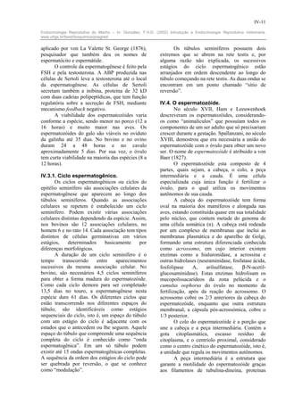 IV-11

Endocrinologia Reprodutiva do Macho – In: González, F.H.D. (2002) Introdução a Endocrinologia Reprodutiva Veterinária.
www.ufrgs.br/favet/bioquimica/posgrad/


aplicado por von La Valette St. George (1876),                      Os túbulos seminíferos possuem dois
pesquisador que também deu os nomes de                        extremos que se abrem na rete testis e, por
espermatócito e espermátide.                                  alguma razão não explicada, os sucessivos
      O controle da espermatogênese é feito pela              estágios do ciclo espermatogênico estão
FSH e pela testosterona. A ABP produzida nas                  arranjados em ordem descendente ao longo do
células de Sertoli leva a testosterona até o local            túbulo começando na rete testis. As duas ondas se
da espermatogênese. As células de Sertoli                     encontram em um ponto chamado “sítio de
secretam também a inibina, proteína de 32 kD                  reversão”.
com duas cadeias polipeptídicas, que tem função
regulatória sobre a secreção de FSH, mediante                 IV.4. O espermatozóide.
mecanismo feedback negativo.                                          No século XVII, Ham e Leeuwenhoek
      A viabilidade dos espermatozóides varia                 descreveram os espermatozóides, considerando-
conforme a espécie, sendo menor no porco (12 a                os como “animalículos” que possuíam todos os
16 horas) e muito maior nas aves. Os                          componentes de um ser adulto que só precisariam
espermatozóides do galo são viáveis no oviduto                crescer durante a gestação. Spallanzani, no século
da galinha até 35 dias. No bovino e no ovino                  XVIII, demostrou que era necessária a união do
duram 24 a 48 horas e no cavalo                               espermatozóide com o óvulo para obter um novo
aproximadamente 5 dias. Por sua vez, o óvulo                  ser. O nome de espermatozóide é atribuido a von
tem curta viabilidade na maioria das espécies (8 a            Baer (1827).
12 horas).                                                            O espermatozóide esta composto de 4
                                                              partes, quais sejam, a cabeça, o colo, a peça
IV.3.1. Ciclo espermatogênico.                                intermediária e a cauda. É uma célula
       Os ciclos espermatogênicos ou ciclos do                especializada cuja única função é fertilizar o
epitélio seminífero são associações celulares da              óvulo, para o qual utiliza os movimentos
espermatogênese que aparecem ao longo dos                     autônomos de sua cauda.
túbulos seminíferos. Quando as associações                            A cabeça do espermatozóide tem forma
celulares se repetem é estabelecido um ciclo                  oval na maioria dos mamíferos e alongada nas
seminífero. Podem existir várias associações                  aves, estando constituída quase em sua totalidade
celulares distintas dependendo da espécie. Assim,             pelo núcleo, que contem metade do genoma de
nos bovinos são 12 associações celulares, no                  uma célula somática (n). A cabeça está rodeada
homem 6 e no rato 14. Cada associação tem tipos               por um complexo de membranas que inclui as
distintos de células germinativas em vários                   membranas plasmática e do aparelho de Golgi,
estágios,     determinados     basicamente    por             formando uma estrutura diferenciada conhecida
diferenças morfológicas.                                      como acrossomo, em cujo interior existem
       A duração de um ciclo seminífero é o                   enzimas como a hialuronidase, a acrossina e
tempo      transcorrido    entre    aparecimentos             outras hidrolases (neuraminidase, fosfatase ácida,
sucessivos da mesma associação celular. No                    fosfolipase     A,    arilsulfatase,  β-N-acetil-
bovino, são necessários 4,5 ciclos seminíferos                glucosaminidase). Estas enzimas hidrolisam os
para obter a forma madura do espermatozóide.                  mucopolissacarídeos da zona pelúcida e o
Como cada ciclo demora para ser completado                    cumulus oophorus do óvulo no momento da
13,5 dias no touro, a espermatogênese nesta                   fertilização, após da reação do acrossomo. O
espécie dure 61 dias. Os diferentes ciclos que                acrossomo cobre os 2/3 anteriores da cabeça do
estão transcorrendo nos diferentes espaços do                 espermatozóide, enquanto que outra estrutura
túbulo, são identificáveis como estágios                      membranal, a cápsula pós-acrossómica, cobre o
sequenciais do ciclo, isto é, um espaço do túbulo             1/3 posterior.
com um estágio do ciclo é adjacente com os                            O colo do espermatozóide é a porção que
estados que o antecedem ou lhe seguem. Aquele                 une a cabeça e a peça intermediária. Contém a
espaço do túbulo que compreende uma sequência                 gota citoplasmática, escasso resíduo de
completa do ciclo é conhecido como “onda                      citoplasma, e o centríolo proximal, considerado
espermatogênica”. Em um só túbulo podem                       como o centro cinético do espermatozóide, isto é,
existir até 15 ondas espermatogênicas completas.              a unidade que regula os movimentos autônomos.
A sequência da ordem dos estágios do ciclo pode                       A peça intermediária é a estrutura que
ser quebrada por reversão, o que se conhece                   garante a motilidade do espermatozóide graças
como “modulação”.                                             aos filamentos de tubulina-dineína, proteínas
 