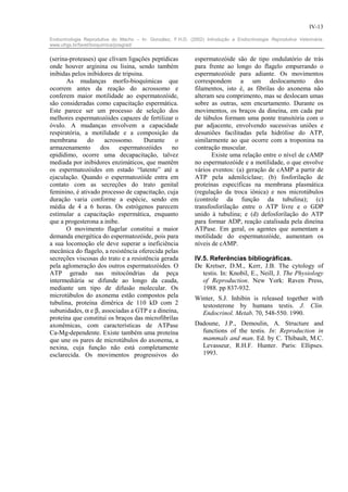 IV-13

Endocrinologia Reprodutiva do Macho – In: González, F.H.D. (2002) Introdução a Endocrinologia Reprodutiva Veterinária.
www.ufrgs.br/favet/bioquimica/posgrad/


(serina-proteases) que clivam ligações peptídicas             espermatozóide são de tipo ondulatório de trás
onde houver arginina ou lisina, sendo também                  para frente ao longo do flagelo empurrando o
inibidas pelos inibidores de tripsina.                        espermatozóide para adiante. Os movimentos
       As mudanças morfo-bioquímicas que                      correspondem a um deslocamento dos
ocorrem antes da reação do acrossomo e                        filamentos, isto é, as fibrilas do axonema não
conferem maior motilidade ao espermatozóide,                  alteram seu comprimento, mas se deslocam umas
são consideradas como capacitação espermática.                sobre as outras, sem encurtamento. Durante os
Este parece ser um processo de seleção dos                    movimentos, os braços da dineína, em cada par
melhores espermatozóides capazes de fertilizar o              de túbulos formam uma ponte transitória com o
óvulo. A mudanças envolvem a capacidade                       par adjacente, envolvendo sucessivas uniões e
respiratória, a motilidade e a composição da                  desuniões facilitadas pela hidrólise do ATP,
membrana       do     acrossomo.       Durante   o            similarmente ao que ocorre com a troponina na
armazenamento       dos    espermatozóides      no            contração muscular.
epidídimo, ocorre uma decapacitação, talvez                          Existe uma relação entre o nível de cAMP
mediada por inibidores enzimáticos, que mantêm                no espermatozóide e a motilidade, o que envolve
os espermatozóides em estado “latente” até a                  vários eventos: (a) geração de cAMP a partir de
ejaculação. Quando o espermatozóide entra em                  ATP pela adenilciclase; (b) fosforilação de
contato com as secreções do trato genital                     proteínas específicas na membrana plasmática
feminino, é ativado processo de capacitação, cuja             (regulação da troca iônica) e nos microtúbulos
duração varia conforme a espécie, sendo em                    (controle da função da tubulina); (c)
média de 4 a 6 horas. Os estrógenos parecem                   transfosforilação entre o ATP livre e o GDP
estimular a capacitação espermática, enquanto                 unido à tubulina; e (d) defosforilação do ATP
que a progesterona a inibe.                                   para formar ADP, reação catalisada pela dineína
       O movimento flagelar constitui a maior                 ATPase. Em geral, os agentes que aumentam a
demanda energética do espermatozóide, pois para               motilidade do espermatozóide, aumentam os
a sua locomoção ele deve superar a ineficiência               níveis de cAMP.
mecânica do flagelo, a resistência oferecida pelas
secreções viscosas do trato e a resistência gerada            IV.5. Referências bibliográficas.
pela aglomeração dos outros espermatozóides. O                De Kretser, D.M., Kerr, J.B. The cytology of
ATP gerado nas mitocôndrias da peça                              testis. In: Knobil, E., Neill, J. The Physiology
intermediária se difunde ao longo da cauda,                      of Reproduction. New York: Raven Press,
mediante um tipo de difusão molecular. Os                        1988. pp 837-932.
microtúbulos do axonema estão compostos pela                  Winter, S.J. Inhibin is released together with
tubulina, proteína dimêrica de 110 kD com 2                     testosterone by humans testis. J. Clin.
subunidades, α e β, associadas a GTP e a dineína,               Endocrinol. Metab. 70, 548-550. 1990.
proteína que constitui os braços das microfibrilas
axonêmicas, com características de ATPase                     Dadoune, J.P., Demoulin, A. Structure and
Ca-Mg-dependente. Existe também uma proteína                    functions of the testis. In: Reproduction in
que une os pares de microtúbulos do axonema, a                  mammals and man. Ed. by C. Thibault, M.C.
nexina, cuja função não está completamente                      Levasseur, R.H.F. Hunter. Paris: Ellipses.
esclarecida. Os movimentos progressivos do                      1993.
 