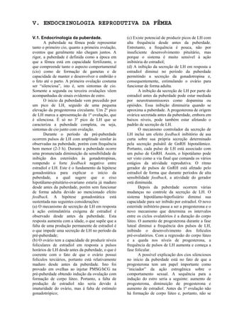 V. ENDOCRINOLOGIA REPRODUTIVA DA FÊMEA

V.1. Endocrinologia da puberdade.                   (c) Existe potencial de produzir picos de LH com
       A puberdade na fêmea pode representar        alta frequência desde antes da puberdade.
tanto o primeiro cio, quanto a primeira ovulação,   Entretanto, a frequência é pouca, não por
eventos que geralmente não chegam juntos. A         insuficiente desenvolvimento pituitário, mas
rigor, a puberdade é definida como a época em       porque o sistema é muito sensível à ação
que a fêmea está em capacidade fertilizante, o      inibitória do estradiol;
que compreende tanto o aspecto comportamental       (d) A inibição da secreção de LH em resposta a
(cio) como de formação de gametas e de              estradiol diminui no período da puberdade
capacidade de manter e desenvolver o embrião e      permitindo a secreção da gonadotropina e,
o feto até o parto. A primeira ovulação costuma     consequentemente, estimulando o ovário para
ser “silenciosa”, isto é, sem sintomas de cio.      funcionar de forma adulta.
Somente a segunda ou terceira ovulações vêem               A inibição da secreção de LH por parte do
acompanhadas de sinais evidentes de estro.          estradiol antes da puberdade pode estar mediada
       O início da puberdade vem precedido por      por neurotransmissores como dopamina ou
um pico de LH, seguido de uma pequena               opióides. Essa inibição diminuiria quando se
elevação da progesterona circulante. Um 2º pico     aproxima a puberdade. A progesterona de origem
de LH marca a apresentação da 1ª ovulação, que      ovárica secretada antes da puberdade, embora em
é silenciosa. É só no 3º pico de LH que se          baixos níveis, pode também estar afetando o
caracteriza a puberdade completa, ou seja,          padrão de secreção de LH.
sintomas de cio junto com ovulação.                        O mecanismo controlador da secreção de
       Durante o período da pré-puberdade           LH inclui um efeito feedback inibitório de asa
ocorrem pulsos de LH com amplitude similar às       curta sobre sua própria secreção determinado
observadas na puberdade, porém com frequência       pela secreção pulsátil de GnRH hipotalâmico.
bem menor (2-3 h). Durante a puberdade ocorre       Portanto, cada pulso de LH está associado com
uma pronunciada diminuição da sensibilidade de      um pulso de GnRH. Assim, o hipotálamo pode
inibição dos esteróides às gonadotropinas,          ser visto como a via final que comanda os vários
rompendo o forte feedback negativo entre            estágios da atividade reprodutiva. O ritmo
estradiol e LH. Este é o fundamento da hipótese     gerador de pulsos de GnRH está afetado pelo
gonadostática para explicar o início da             estradiol de forma que durante períodos de alta
puberdade, a qual sugere que o eixo                 sensibilidade feedback, a atividade do gerador
hipotâlamo-pituitário-ovariano estaria já maduro    está diminuida.
desde antes da puberdade, porém sem funcionar              Depois da puberdade ocorrem várias
de forma adulta devido ao mencionado efeito         mudanças no controle da secreção de LH. O
feedback. A hipótese gonadostática está             sistema hipotâlamo-hipofisiário diminui sua
sustentada nas seguintes considerações:             capacidade para ser inibido por estradiol. O novo
(a) O mecanismo de secreção de LH em resposta       esteróide inibitório passa a ser a progesterona e o
à ação estimulatória exógena de estradiol é         novo mecanismo que determina os intervalos
observado desde antes da puberdade. Esta            entre os ciclos ovulatórios é a duração do corpo
resposta aumenta com a idade, o que supõe que a     lúteo. O aumento de progesterona durante a fase
falta de uma produção permanente de estradiol é     luteal diminui a frequência dos pulsos de LH,
o que impede uma secreção de LH no período da       inibindo o desenvolvimento dos folículos
pré-puberdade;                                      pré-ovulatórios. Com a regressão do corpo lúteo
(b) O ovário tem a capacidade de produzir níveis    e a queda nos níveis de progesterona, a
foliculares de estradiol em resposta a pulsos       frequência de pulsos de LH aumenta e começa a
horários de LH desde antes da puberdade, o que é    fase folicular.
coerente com o fato de que o ovário possui                 A possível explicação dos cios silenciosos
folículos terciários, portanto está relativamente   no início da puberdade está no fato de que a
maduro desde antes da puberdade. Isto foi           progesterona tem um papel importante como
provado em ovelhas ao injetar PMSG/hCG na           “iniciador” da ação estrogênica sobre o
pré-puberdade obtendo indução da ovulação com       comportamento sexual. A sequência para a
formação de corpo lúteo. Portanto, a falta de       indução do estro seria a seguinte: aumento de
produção de estradiol não seria devido à            progesterona, diminuição de progesterona e
imaturidade do ovário, mas à falta de estímulo      aumento de estradiol. Antes da 1ª ovulação não
gonadotrópico;                                      há formação de corpo lúteo e, portanto, não se
 