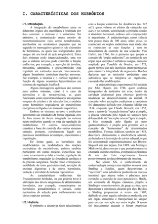 I. CARACTERÍSTICAS DOS HORMÔNIOS

I.1. Introdução.                                    com a função endócrina foi Aristóteles (ca. 322
       A integração do metabolismo entre os         a.C.) quem relatou os efeitos da castração nas
diferentes órgãos dos mamíferos é realizada por     aves e no homem, constituindo a primeira alusão
dois sistemas: o nervoso e o endócrino. No          à atividade hormonal, embora sem compreender
primeiro, a comunicação opera através de            o mecanismo. A endocrinologia como ciência
neurotransmissores (tais como noradrenalina,        tem pouco mais de 100 anos; antes disso, se
acetilcolina ou serotonina) enquanto que no         conheciam os órgãos endócrinos mas ainda não
segundo os mensageiros químicos são chamados        se conheciam as suas funções e nem os
de hormônios, os quais são transportados pelo       mecanismos de controle de sua secreção. Von
sangue até seu local de ação (órgão-alvo). Estes    Haller, em 1766, foi o primeiro que propôs o
dois sistemas estão interrelacionados, uma vez      conceito de “órgão endócrino”, no sentido de um
que o sistema nervoso pode controlar a função       órgão cuja secreção é vertida no sangue, conceito
endócrina, por exemplo, a secreção de insulina,     ampliado por Teophile de Bordeu, em 1775,
prolactina, adrenalina e glicocorticóides está      quem propôs que tais secreções eram necessárias
regulada via estímulos neurais. Inversamente,       para manter a integridade do organismo. Bordeu
alguns hormônios controlam funções nervosas.        declarou que os testículos produziam uma
Por exemplo, a tiroxina e o cortisol regulam a      substância que se integrava ao organismo,
função de alguns neurônios hipotalâmicos em         causando-lhe modificações.
sistemas de regulação feedback.                            A endocrinologia experimental foi iniciada
       Alguns mensageiros químicos são comuns       por John Hunter, em 1786, quem realizou
para ambos sistemas, como é o caso da               transplantes de testículos em aves, dentro da
adrenalina e da noradrenalina, as quais             cavidade abdominal para observar possíveis
funcionam como neurotransmissores em algumas        mudanças no desenvolvimento do animal. O
sinapses do cérebro e do músculo liso, e também     conceito sobre secreções endócrinas e exócrinas
como hormônios reguladores do metabolismo           foi claramente definido por Johannes Müller em
energético no fígado e no músculo esquelético.      1834, enquanto que Claude Bernard, em 1855,
       Embora os sistemas nervoso e endócrino       usou o termo de “secreção interna” (por exemplo,
geralmente são estudados de forma separada, eles    a glicose secretada pelo fígado no sangue) para
de fato atuam de forma integrada no sistema         diferenciá-la da “secreção externa” (por exemplo,
neuro-endócrino quando se trata da regulação do     a bile secretada pelo fígado ao trato
metabolismo. O sistema neuro-endócrino              gastrointestinal), e propôs pela primeira vez o
constitui a base do controle dos outros sistemas    conceito da “homeostase” de determinados
estando, portanto, estreitamente ligado aos         metabólitos. Thomas Addison, também em 1855,
processos metabólicos de nutrição, crescimento e    descreveu clinicamente a insuficiência adrenal,
reprodução.                                         atribuindo-a à destruição do córtex adrenal, o que
       De forma geral, os hormônios são             foi demonstrado experimentalmente por Brown-
modificadores ou moduladores das reações            Séquard um ano depois. Em 1889, von Mering e
enzimáticas do metabolismo, embora também           Minkowski, descreveram o que posteriormente se
participem em outras funções específicas tais       chamaria diabetes mellitus, extirpando o pâncreas
como crescimento celular e tisular, regulação do    de um cão. Este experimento levaria
metabolismo, regulação da frequência cardíaca e     posteriormente ao descobrimento da insulina.
da pressão sanguínea, função renal, eritropoiese,          No século XX, o conhecimento da
motilidade do trato gastrointestinal, secreção de   endocrinologia começa seus rápidos avanços com
enzimas digestivas e de outros hormônios,           Starling e Bayliss, quem descreveram a
lactação e atividade do sistema reprodutivo.        “secretina”, uma substância produzida na mucosa
       As     características   endócrinas    são   intestinal que atuava sobre o pâncreas para
frequentemente herdadas, ou que poderia levar à     estimular a secreção de suco pancreático. Hardy,
utilização dos níveis sanguíneos de determinados    um estudante de línguas clássicas, propôs a
hormônios, por exemplo, somatotropina ou            Starling o termo hormônio, do grego excitar, para
hormônios gonadotrópicos e sexuais, como            denominar a substância descrita por eles. Bayliss
parâmetros de seleção para melhoramento em          e Starling propuseram o termo em 1905,
várias espécies animais.                            definido-o como aquela substância produzida em
                                                    um órgão endócrino e transportada no sangue
I.2. História.                                      para exercer sua ação em outro órgão. O termo
       O primeiro a descrever fatos relacionados    foi inicialmente atacado e foram propostas
 