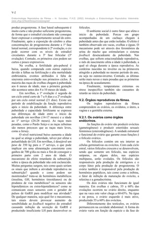 V-2

Endocrinologia Reprodutiva da Fêmea – In: González, F.H.D. (2002) Introdução a Endocrinologia Reprodutiva Veterinária.
www.ufrgs.br/favet/bioquimica/posgrad/


produz progesterona. A fase luteal subsequente é              folículos.
muito curta e não produz suficiente progesterona,                    O ambiente social é outro fator que afeta o
de forma que o estradiol circulante não consegue              início da puberdade. Porcas em grupo
fazer expressar o comportamento sexual do estro.              acompanhadas de um cachaço chegam à
Finalmente, após a exposição do cérebro a altas               puberdade antes das que estão isoladas. O efeito é
concentrações de progesterona durante a 1ª fase               também observado em vacas, ovelhas e éguas. O
luteal normal, correspondente à 2ª ovulação, o cio            mecanismo pode ser através dos feromônios da
pode ocorrer com os níveis de estradiol                       urina do macho que estimulariam o sistema
circulantes durante a 3ª fase folicular (3ª                   feedback desencadeante da puberdade. Nas
ovulação). Contudo, os primeiros cios podem ser               ovelhas, que sofrem estacionalidade reprodutiva,
curtos e pouco expressivos.                                   o mês de nascimento afeta a idade à puberdade, a
       Na ovelha, a fertilidade pós-puberal é                 qual só chega durante a época reprodutiva. As
baixa, quando comparada com outras espécies                   cordeiras nascidas no inverno ou na primavera
devido a falhas na fertilização e alta mortalidade            atingirão a puberdade no mesmo período do ano,
embrionária, eventos atribuidos à falta de                    ou seja no outono-inverno. Contudo, as últimas
sincronia estro-ovulação nos primeiros ciclos. A              serão mais novas e mais pesadas que as primeiras
maioria das raças de ovelhas chegam à puberdade               na época de acasalamento.
aos 6 meses de idade, mas a primeira gestação                        Finalmente, temperaturas extremas ou
não acontece antes dos 8 a 10 meses de idade.                 stress inespecífico também sâo causantes de
       Em novilhas, a 1ª ovulação é seguida de                retardo ao início da puberdade.
um ciclo estral curto de 7 a 8 dias e a 2ª ovulação
por um ciclo estral normal (21 dias). Existe um               V.2. Órgãos reprodutivos da fêmea.
período de estabilização da função reprodutiva                      Os órgãos reprodutivos da fêmea
após o início da puberdade. A diferença entre                 compreendem os ovários, os ovidutos, o útero, a
puberdade e capacidade fertilizante se expressa               vagina e a genitália externa.
nas diferenças de idade entre o início da
puberdade em novilhas (14-17 meses) e a idade                 V.2.1. Os ovários como órgãos
ao 1º serviço (24-28 meses). As raças mais                    endócrinos.
pesadas, como o Pardo Suíço e as raças zebuínas                       As funções do ovário são produzir ovócitos
são menos precoces que as raças mais leves,                   (gametogênese) e produzir esteróides sexuais
como a Jersey.                                                femininos (esteroidogênese). A unidade estrutural
       O nível nutricional baixo aumenta a idade              e funcional do ovário que garante essas funções é
na qual se atinge a puberdade, talvez por afetar a            o folículo ovárico.
pulsatilidade do LH. Em novilhas, é desejável um                      Os folículos contém em seu interior as
peso de 350 kg para o 1º serviço, o que pode                  células germinativas ou ovócitos. Com cada ciclo
implicar em uma alimentação consistente com                   estral, vários folículos crescem e se desenvolvem,
ganhos de 700 g/dia ou mais a fim de conseguir o              sendo que somente um folículo, nas espécies
primeiro parto com 2 anos de idade. O                         uníparas, ou alguns deles, nas espécies
mecanismo do efeito retardante da subnutrição                 multíparas, serão ovulados. Os folículos são
sobre a época da puberdade não está esclarecido.              responsáveis pela produção de estrógenos e o
Muitas perguntas surgem, tais como quais seriam               corpo lúteo pela produção de progesterona. O
os sinais que inibem a atividade reprodutiva na               ovário também é responsável pela produção de
subnutrição? quando e como podem ser                          hormônios peptídicos, tais como como a inibina,
monitorados? trata-se de hormônios metabólicos                o fator de inibição de maturação do ovócito, a
(insulina, GH, hormônios tireoidianos) ou de                  relaxina e a gonadocrinina.
produtos de vias metabólicas? os sensores são                         Os dois ovários não funcionam de igual
hipotalâmicos ou extra-hipotalâmicos? como se                 maneira. Em ovelhas e cabras, 55 a 60% das
comunicam esses sensores com o gerador de                     ovulações ocorrem no ovário direito, enquanto
pulsos de GnRH para modificar sua atividade?                  que na vaca este valor chega a 60-65%. Na égua
De qualquer maneira, seja qual for o mecanismo,               e na porca, o ovário esquerdo é mais ativo,
tais sinais devem provocar aumento da                         produzindo 55 a 60% dos ovócitos.
sensibilidade ao feedback negativo do estradiol                       Diferentemente dos testículos, os ovários
causando inibição da secreção de GnRH e                       permanecem na cavidade abdominal. A forma do
produzindo insuficiente LH para desenvolver os                ovário varia em função da espécie e da fase do
 