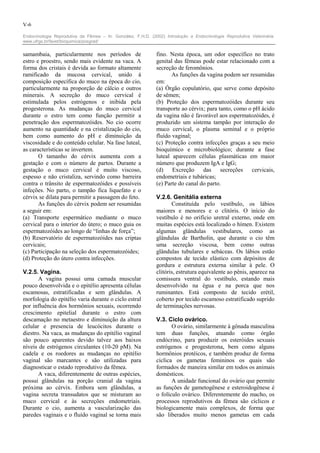 V-6

Endocrinologia Reprodutiva da Fêmea – In: González, F.H.D. (2002) Introdução a Endocrinologia Reprodutiva Veterinária.
www.ufrgs.br/favet/bioquimica/posgrad/


samambaia, particularmente nos períodos de                    fino. Nesta época, um odor específico no trato
estro e proestro, sendo mais evidente na vaca. A              genital das fêmeas pode estar relacionado com a
forma dos cristais é devida ao formato altamente              secreção de feromônios.
ramificado da mucosa cervical, unido à                               As funções da vagina podem ser resumidas
composição específica do muco na época do cio,                em:
particularmente na proporção de cálcio e outros               (a) Órgão copulatório, que serve como depósito
minerais. A secreção do muco cervical é                       de sêmen;
estimulada pelos estrógenos e inibida pela                    (b) Proteção dos espermatozóides durante seu
progesterona. As mudanças do muco cervical                    transporte ao cérvix; para tanto, como o pH ácido
durante o estro tem como função permitir a                    da vagina não é favorável aos espermatozóides, é
penetração dos espermatozóides. No cio ocorre                 produzido um sistema tampão por interação do
aumento na quantidade e na cristalização do cio,              muco cervical, o plasma seminal e o próprio
bem como aumento do pH e diminuição da                        fluído vaginal;
viscosidade e do conteúdo celular. Na fase luteal,            (c) Proteção contra infecções graças a seu meio
as características se invertem.                               bioquímico e microbiológico; durante a fase
       O tamanho do cérvix aumenta com a                      luteal aparecem células plasmáticas em maior
gestação e com o número de partos. Durante a                  número que produzem IgA e IgG;
gestação o muco cervical é muito viscoso,                     (d)    Excreção     das     secreções   cervicais,
espesso e não cristaliza, servindo como barreira              endometriais e tubáricas;
contra o trânsito de espermatozóides e possíveis              (e) Parte do canal do parto.
infeções. No parto, o tampão fica liquefato e o
cérvix se dilata para permitir a passagem do feto.            V.2.6. Genitália externa
       As funções do cérvix podem ser resumidas                      Constituída pelo vestíbulo, os lábios
a seguir em:                                                  maiores e menores e o clitóris. O início do
(a) Transporte espermático mediante o muco                    vestíbulo é no orifício uretral externo, onde em
cervical para o interior do útero; o muco guia os             muitas espécies está localizado o hímen. Existem
espermatozóides ao longo de “linhas de força”;                algumas glândulas vestibulares, como as
(b) Reservatório de espermatozóides nas criptas               glândulas de Bartholin, que durante o cio têm
cervicais;                                                    uma secreção viscosa, bem como outras
(c) Participação na seleção dos espermatozóides;              glândulas tubulares e sebáceas. Os lábios estão
(d) Proteção do útero contra infecções.                       compostos de tecido elástico com depósitos de
                                                              gordura e estrutura externa similar à pele. O
V.2.5. Vagina.                                                clitóris, estrutura equivalente ao pênis, aparece na
       A vagina possui uma camada muscular                    comissura ventral do vestíbulo, estando mais
pouco desenvolvida e o epitélio apresenta células             desenvolvido na égua e na porca que nos
escamosas, estratificadas e sem glândulas. A                  ruminantes. Está composto de tecido erétil,
morfologia do epitélio varia durante o ciclo estral           coberto por tecido escamoso estratificado suprido
por influência dos hormônios sexuais, ocorrendo               de terminações nervosas.
crescimento epitelial durante o estro com
descamação no metaestro e diminuição da altura                V.3. Ciclo ovárico.
celular e presencia de leucócitos durante o                          O ovário, similarmente à gônada masculina
diestro. Na vaca, as mudanças do epitélio vaginal             tem duas funções, atuando como órgão
são pouco aparentes devido talvez aos baixos                  endócrino, para produzir os esteróides sexuais
níveis de estrógenos circulantes (10-20 pM). Na               estrógenos e progesterona, bem como alguns
cadela e os roedores as mudanças no epitélio                  hormônios protéicos, e também produz de forma
vaginal são marcantes e são utilizadas para                   cíclica os gametas femininos os quais são
diagnosticar o estado reprodutivo da fêmea.                   formados de maneira similar em todos os animais
       A vaca, diferentemente de outras espécies,             domésticos.
possui glândulas na porção cranial da vagina                         A unidade funcional do ovário que permite
próxima ao cérvix. Embora sem glândulas, a                    as funções de gametogênese e esteroidogênese é
vagina secreta transudatos que se misturam ao                 o folículo ovárico. Diferentemente do macho, os
muco cervical e às secreções endometriais.                    processos reprodutivos da fêmea são cíclicos e
Durante o cio, aumenta a vascularização das                   biologicamente mais complexos, de forma que
paredes vaginais e o fluído vaginal se torna mais             são liberados muito menos gametas em cada
 