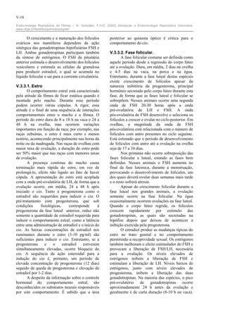 V-10

Endocrinologia Reprodutiva da Fêmea – In: González, F.H.D. (2002) Introdução a Endocrinologia Reprodutiva Veterinária.
www.ufrgs.br/favet/bioquimica/posgrad/


       O crescimento e a maturação dos folículos              posterior ao quiasma óptico é crítica para o
ováricos nos mamíferos dependem da ação                       comportamento do cio.
sinérgica das gonadotropinas hipofisiárias FSH e
LH. Ambas gonadotropinas participam também                    V.3.3.2. Fase folicular.
da síntese de estrógenos. O FSH da pituitária                        A fase folicular costuma ser definida como
anterior estimula o desenvolvimento dos folículos             aquele período desde a regressão do corpo lúteo
vesiculares e estimula as células da granulosa                até a ovulação. Dura, em média, 2 dias na ovelha
para produzir estradiol, o qual se acumula no                 e 4-5 dias na vaca, na porca e na égua.
líquido folicular e sai para a corrente circulatória.         Entretanto, durante a fase luteal destas espécies
                                                              existe crescimento de folículos apesar da
V.3.3.1. Estro                                                natureza inibitória da progesterona, principal
       O comportamento estral está caracterizado              hormônio secretado pelo corpo lúteo durante esta
pela atitude da fêmea de ficar estática quando é              fase, de forma que as fases luteal e folicular se
montada pelo macho. Durante esse período                      sobrepõem. Nesses animais ocorre uma segunda
podem ocorrer várias cópulas. A rigor, essa                   onda de FSH 20-30 horas após a onda
atitude é o final de uma sequência de interações              pré-ovulatória de LH e FSH. A onda
comportamentais entre o macho e a fêmea. O                    pós-ovulatória de FSH desenvolve e seleciona os
período do estro dura de 8 a 18 h na vaca e 24 a              folículos a crescer e ovular no ciclo posterior. Em
48 h na ovelha, mas ocorrem variações                         ovelhas, a magnitude da onda de FSH
importantes em função da raça; por exemplo, nas               pós-ovulatória está relacionada com o número de
raças zebuínas, o estro é mais curto e menos                  folículos com antro presentes no ciclo seguinte.
notório, acontecendo principalmente nas horas da              Está estimado que o período de desenvolvimento
noite ou da madrugada. Nas raças de ovelhas com               de folículos com antro até a ovulação na ovelha
maior taxa de ovulação, a duração do estro pode               seja de 17 a 34 dias.
ser 50% maior que nas raças com menores taxas                        Nos primatas não ocorre sobreposição das
de ovulação.                                                  fases folicular e luteal, estando as fases bem
       A presença contínua do macho causa                     definidas. Nesses animais o FSH aumenta no
terminação mais rápida do estro, em vez de                    final da fase luteínica, durante a menstruação,
prolongá-lo, efeito não ligado ao fato de haver               provocando o desenvolvimento de folículos, um
cópula. A apresentação do estro está acoplada                 dos quais deverá ovular duas semanas mais tarde
com a onda pré-ovulatória de LH, de forma que a               e o resto sofrerá atresia.
ovulação ocorre, em média, 24 a 48 h após                            Apesar do crescimento folicular durante a
iniciado o cio. Tanto a progesterona como o                   fase luteal nos grandes animais, a ovulação
estradiol são requeridos para induzir o cio. O                somente ocorre na fase folicular. Na égua
pré-tratamento com progesterona, que sob                      ocasionalmente ocorrem ovulações na fase luteal.
condições      fisiológicas,      corresponde     à           Quando o corpo lúteo regride, os folículos
progesterona da fase luteal anterior, reduz não               crescem rapidamente por estímulo das
somente a quantidade de estradiol requerida para              gonadotropinas, as quais são secretadas na
induzir o comportamento estral, como a latência               hipófise depois que deixou de acontecer a
entre uma administração de estradiol e o início do            inibição exercida pela progesterona.
cio. As baixas concentrações de estradiol nos                        O estradiol produz as mudanças típicas do
ruminantes durante o estro (3-10 pg/ml) são                   estro no trato genital e no comportamento
suficientes para induzir o cio. Entretanto, se a              permitindo a receptividade sexual. Os estrógenos
progesterona      e     o    estradiol    estiverem           também melhoram o efeito estimulador do FSH e
simultaneamente elevadas, ocorre bloqueio do                  provocam a liberação de FSH/LH, necessária
cio. A sequência da ação esteroidal para a                    para a ovulação. Os níveis elevados de
indução do cio é, portanto, um período de                     estrógenos inibem a liberação de FSH e
elevada concentração de progesterona (12 dias)                estimulam a liberação de LH. Níveis baixos de
seguido de queda de progesterona e elevação de                estrógenos, junto com níveis elevados de
estradiol por 1-2 dias.                                       progesterona, inibem a liberação das duas
       A despeito da informação sobre o controle              gonadotropinas. Na maioria das espécies, o pico
hormonal do comportamento estral, são                         pré-ovulatório     de      gonadotropinas    ocorre
desconhecidos os substratos neurais responsáveis              aproximadamente 24 h antes da ovulação e
por este comportamento. É sabido que a área                   geralmente é de curta duração (8-10 h na vaca).
 