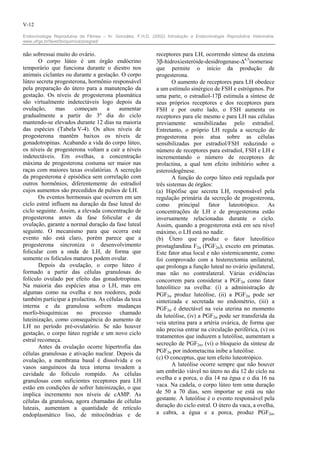 V-12

Endocrinologia Reprodutiva da Fêmea – In: González, F.H.D. (2002) Introdução a Endocrinologia Reprodutiva Veterinária.
www.ufrgs.br/favet/bioquimica/posgrad/


não sobressai muito do ovário.                                receptores para LH, ocorrendo síntese da enzima
       O corpo lúteo é um órgão endócrino                     3β-hidroxiesteróide-desidrogenase-∆4,5isomerase
temporário que funciona durante o diestro nos                 que permite o início da produção de
animais ciclantes ou durante a gestação. O corpo              progesterona.
lúteo secreta progesterona, hormônio responsável                     O aumento de receptores para LH obedece
pela preparação do útero para a manutenção da                 a um estímulo sinérgico de FSH e estrógenos. Por
gestação. Os níveis de progesterona plasmática                uma parte, o estradiol-17β estimula a síntese de
são virtualmente indetectáveis logo depois da                 seus próprios receptores e dos receptores para
ovulação,      mas    começam      a    aumentar              FSH e por outro lado, o FSH aumenta os
gradualmente a partir do 3º dia do ciclo                      receptores para ele mesmo e para LH nas células
mantendo-se elevados durante 12 dias na maioria               previamente sensibilizadas pelo estradiol.
das espécies (Tabela V-4). Os altos níveis de                 Entretanto, o próprio LH regula a secreção de
progesterona mantêm baixos os níveis de                       progesterona pois atua sobre as células
gonadotropinas. Acabando a vida do corpo lúteo,               sensibilizadas por estradiol/FSH reduzindo o
os níveis de progesterona voltam a cair a níveis              número de receptores para estradiol, FSH e LH e
indetectáveis. Em ovelhas, a concentração                     incrementando o número de receptores de
máxima de progesterona costuma ser maior nas                  prolactina, a qual tem efeito inibitório sobre a
raças com maiores taxas ovulatórias. A secreção               esteroidogênese.
da progesterona é episódica sem correlação com                       A função do corpo lúteo está regulada por
outros hormônios, diferentemente do estradiol                 três sistemas de órgãos:
cujos aumentos são precedidos de pulsos de LH.                (a) Hipófise que secreta LH, responsável pela
       Os eventos hormonais que ocorrem em um                 regulação primária da secreção de progesterona,
ciclo estral influem na duração da fase luteal do             como principal         fator    luteotrópico.   As
ciclo seguinte. Assim, a elevada concentração de              concentrações de LH e de progesterona estão
progesterona antes da fase folicular e da                     inversamente relacionadas durante o ciclo.
ovulação, garante a normal duração da fase luteal             Assim, quando a progesterona está em seu nível
seguinte. O mecanismo para que ocorra este                    máximo, o LH está no nadir.
evento não está claro, porém parece que a                     (b) Útero que produz o fator luteolítico
progesterona sincroniza o desenvolvimento                     prostaglandina F2α (PGF2α), exceto em primatas.
folicular com a onda de LH, de forma que                      Este fator atua local e não sistemicamente, como
somente os folículos maturos podem ovular.                    foi comprovado com a histerectomia unilateral,
       Depois da ovulação, o corpo lúteo é                    que prolonga a função luteal no ovário ipsilateral,
formado a partir das células granulosas do                    mas não no contralateral. Várias evidências
folículo ovulado por efeito das gonadotropinas.               concorrem para considerar a PGF2α como fator
Na maioria das espécies atua o LH, mas em                     luteolítico na ovelha: (i) a administração de
algumas como na ovelha e nos roedores, pode                   PGF2α produz luteólise, (ii) a PGF2α pode ser
também participar a prolactina. As células da teca            sintetizada e secretada no endométrio, (iii) a
interna e da granulosa sofrem mudanças                        PGF2α é detectável na veia uterina no momento
morfo-bioquímicas no processo chamado
                                                              da luteólise, (iv) a PGF2α pode ser transferida da
luteinização, como consequência do aumento de
                                                              veia uterina para a artéria ovárica, de forma que
LH no período pré-ovulatório. Se não houver
                                                              não precisa entrar na circulação periférica, (v) os
gestação, o corpo lúteo regride e um novo ciclo
                                                              tratamentos que induzem a luteólise, aumentam a
estral recomeça.
                                                              secreção de PGF2α, (vi) o bloqueio da síntese de
       Antes da ovulação ocorre hipertrofia das
células granulosas e ativação nuclear. Depois da              PGF2α por indometacina inibe a luteólise.
ovulação, a membrana basal é dissolvida e os                  (c) O conceptus, que tem efeito luteotrópico.
vasos sanguíneos da teca interna invadem a                           A luteólise ocorre sempre que não houver
cavidade do folículo rompido. As células                      um embrião viável no útero no dia 12 do ciclo na
granulosas com suficientes receptores para LH                 ovelha e a porca, o dia 14 na égua e o dia 16 na
estão em condições de sofrer luteinização, o que              vaca. Na cadela, o corpo lúteo tem uma duração
implica incremento nos níveis de cAMP. As                     de 50 a 70 dias, sem importar se está ou não
células da granulosa, agora chamadas de células               gestante. A luteólise é o evento responsável pela
luteais, aumentam a quantidade de retículo                    duração do ciclo estral. O útero da vaca, a ovelha,
endoplasmático liso, de mitocôndrias e de                     a cabra, a égua e a porca, produz PGF2α,
 