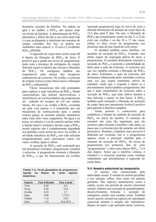 V-13

Endocrinologia Reprodutiva da Fêmea – In: González, F.H.D. (2002) Introdução a Endocrinologia Reprodutiva Veterinária.
www.ufrgs.br/favet/bioquimica/posgrad/


hormônio causante da luteólise. Na cadela, na                 injetando progesterona logo no início do ciclo e
gata e na mulher, a PGF2α não parece estar                    obtendo diminuição da duração do corpo lúteo de
envolvida na luteólise. A determinação de PGF2α               12,3 dias para 8 dias. Ou seja, a liberação de
plasmática é difícil devido a sua curta meia-vida             PGF2α que normalmente ocorre no dia 11 a 12 do
e a que as plaquetas a sintetizam nas amostras de             ciclo nas ovelhas e no dia 16 a 17 nas vacas,
sangue coletadas. Por isto, se analisa seu                    reflete os altos níveis de progesterona nos
metabólito mais estável, o 15-ceto-13,14-dihidro              primeiros dias da fase luteal do ciclo estral.
PGF2α (PGFM).                                                        O estradiol também causa luteólise, via
       A regressão do corpo lúteo ocorre umas 48              aumento da secreção de PGF2α. Contudo, este
h depois da liberação de PGF2α do útero. É                    efeito requer da exposição prévia do útero a
possível que a queda nos níveis de progesterona,              progesterona. O estradiol diretamente estimula a
junto com a presença de estrógenos de origem                  secreção de PGF2α e aumenta a sensibilidade do
folicular sejam os fatores que iniciam a liberação            útero para a ação da ocitocina. A ocitocina, por
da PGF2α. Os estrógenos também são                            sua vez, também estimula a liberação de PGF2α
responsáveis pela síntese dos receptores                      do útero. Entretanto, a ação da ocitocina está
endometriais de ocitocina. Na ovelha, a ocitocina             fortemente influenciada pelos esteróides ováricos
de origem ovárica (corpo lúteo) inicia a liberação            uma vez que requer tratamento prévio de
de PGF2α endometrial.                                         estradiol, sendo que a resposta é maior se o
       Vários mecanismos têm sido postulados                  pré-tratamento inclui também a progesterona. Dai
para explicar a ação luteolítica da PGF2α. Desde              que a ação estimulatória da ocitocina sobre a
vasoconstrição das artérias útero-ováricas e                  secreção de PGF2α seja mais efetiva durante a
interferência na via biossintética da progesterona            fase folicular e menor na fase luteal. A PGF2α
até inibição do receptor de LH nas células                    também pode estimular a liberação de ocitocina
luteais. Na vaca e na ovelha, a PGF2α secretada               do corpo lúteo por mecanismo feedback positivo
sai pela veia uterina e é transferida por um                  para garantir a luteólise completa.
mecanismo de contracorrente para a artéria                           Ainda persiste a controvérsia para
ovárica graças às estreitas relações anatômicas               estabelecer a relação do controle da secreção de
entre esses dois vasos sanguíneos. Na égua e na               PGF2α no início da lueólise. O aumento de
porca, no entanto, a via de controle uterino sobre            estradiol não seria tão importante pois ele
a função luteal é sistêmica, devido a que a PGF2α             acontece após iniciada a luteólise e não antes, ao
nessas espécies não é completamente degradada                 passo que a ocitocina teria tão somente um efeito
nos pulmões, como ocorre na vaca e na ovelha. A               permissivo. Portanto, a hipótese mais provável é
atividade luteolítica da PGF2α tem sido utilizada             deduzida por exclusão, isto é, a progesterona
terapeuticamente para sincronizar estros em                   aparece como o principal estímulo para o
vacas, ovelhas, éguas e cabras.                               aumento da secreção de PGF2α. Os níveis de
       A secreção de PGF2α está controlada por                progesterona nos primeiros dias do ciclo
três hormônios ovarianos: progesterona, estradiol             “programariam” o útero para liberar PGF2α 7 a 8
e ocitocina. A progesterona estimula a liberação              dias depois. Assim que a luteólise começa, o
de PGF2α, o que foi demonstrado em ovelhas                    estradiol e a ocitocina atuariam como sistemas
                                                              redundantes que precipitariam a regressão do
                                                              corpo lúteo.

Tabela V-4. Níveis plasmáticos de progesterona                V.4. Anestro estacional ou temporário.
(ng/ml) em fêmeas de várias espécies                                 O anestro está caracterizado pela
domésticas.                                                   inatividade sexual. É normal no animal pré-púber
                                                              e nos animais velhos, bem como em animais
  Espécie      Fase Folicular      Fase Luteal                gestantes. Nas espécies monoéstricas como a
  Vaca              0,40               6,6                    cadela, ocorre um período de anestro interestral
  Porca             0,50              12,0                    normal, embora com secreção de gonadotropinas,
  Ovelha            0,25               3,7                    desenvolvimento folicular e secreção de
  Égua              0,40             7,7-9,5                  estrógenos, porém sem conduta estral. Também
  Cadela            <1,0              23,0                    ocorre anestro normal em espécies de reprodução
  Gata              <1,0            24,6-25,8                 estacional durante a estação não reprodutiva.
                                                              Depois do parto e por períodos muito variáveis,
 