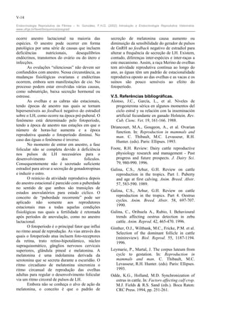 V-14

Endocrinologia Reprodutiva da Fêmea – In: González, F.H.D. (2002) Introdução a Endocrinologia Reprodutiva Veterinária.
www.ufrgs.br/favet/bioquimica/posgrad/


ocorre anestro lactacional na maioria das                     secreção de melatonina causa aumento ou
espécies. O anestro pode ocorrer em forma                     diminuição da sensibilidade do gerador de pulsos
patológica por uma série de causas que incluem                de GnRH ao feedback negativo de estradiol para
deficiências       nutricionais,     desequilíbrios           alterar a frequência de secreção de LH. Existem,
endócrinos, transtornos do ovário ou do útero e               contudo, diferenças inter-espécies e inter-raças a
infecções.                                                    este mecanismo. Assim, a raça Merino de ovelhas
       As ovulações “silenciosas” não devem ser               tem atividade reprodutiva contínua ao longo do
confundidos com anestro. Nessa circunstância, as              ano, as éguas têm um padrão de estacionalidade
mudanças fisiológicas ovarianas e endócrinas                  reprodutiva oposto ao das ovelhas e as vacas e os
ocorrem, embora sem manifestações de cio. No                  suínos são pouco sensíveis ao efeito do
processo podem estar envolvidas várias causas,                fotoperíodo.
como subnutrição, baixa secreção hormonal ou
estresse.                                                     V.5. Referências bibliográficas.
       As ovelhas e as cabras são estacionais,                Alonso, J.C., García, L., et al. Niveles de
tendo épocas de anestro nas quais se tornam                      progesterona sérica en algunos momentos del
hipersensíveis ao feedback negativo do estradiol                 ciclo estral y su relación con la inseminación
sobre o LH, como ocorre na época pré-puberal. O                  artificial fecundante en ganado Holstein. Rev.
fenômeno está determinado pelo fotoperíodo,                      Cub. Cienc. Vet. 19, 161-166. 1988.
tendo a época de anestro nas estações em que o                Driancourt, M.A., Gougeon, A., et al. Ovarian
número de horas-luz aumenta e a época                            function. In: Reproduction in mammals and
reprodutiva quando o fotoperíodo diminui. No                     man. C. Thibault, M.C. Levasseur, R.H.
caso das éguas o fenômeno é inverso.                             Hunter. (eds). Paris: Ellipses. 1993.
       No momento de entrar em anestro, a fase
folicular não se completa devido à deficiência                Foote, R.H. Review: Dairy cattle reproductive
nos pulsos de LH necessários para o                             physiology research and management - Past
desenvolvimento              dos         folículos.             progress and future prospects. J. Dairy Sci.
Consequentemente não é secretado suficiente                     79, 980-990. 1996.
estradiol para ativar a secreção de gonadotropinas            Galina, C.S., Arhur, G.H. Review on cattle
e induzir o estro.                                              reproduction in the tropics. Part 1. Puberty
       O reinício da atividade reprodutiva depois               and age at first calving. Anim. Breed. Abstr.
do anestro estacional é parecido com a puberdade                57, 583-590. 1989.
no sentido de que ambos são transições de
estados anovulatórios para estado cíclico. O                  Galina, C.S., Arhur, G.H. Review on cattle
conceito de “puberdade recorrente” pode ser                     reproduction in the tropics. Part 4. Oestrus
aplicado não somente aos reprodutores                           cycles. Anim. Breed. Abstr. 58, 697-707.
estacionais mas a todas aquelas condições                       1990.
fisiológicas nas quais a fertilidade é retomada               Galina, C., Orihuela A., Rubio, I. Behavioural
após períodos de anovulação, como no anestro                    trends affecting oestrus detection in zebu
lactacional.                                                    cattle. Anim. Reprod. 42, 465-470. 1996.
       O fotoperíodo é o principal fator que influi           Ginther, O.J., Wiltbank, M.C., Fricke, P.M. et al.
no ritmo anual de reprodução. As vias através dos                Selection of the dominant follicle in cattle
quais o fotoperíodo atua incluem foto-receptores                 (minireview). Biol. Reprod. 55, 1187-1194.
da retina, trato retino-hipotalámico, núcleo                     1996.
supraquiasmático, gânglios nervosos cervicais
superiores, glândula pineal e melatonina. A                   Leymarie, P., Martal, J. The corpus luteum from
melatonina é uma indolamina derivada da                         cycle to gestation. In: Reproduction in
serotonina que se secreta durante a escuridão. O                mammals and man. C. Thibault, M.C.
ritmo circadiano de melatonina sincroniza o                     Levasseur, R.H. Hunter. (eds). Paris: Ellipses.
ritmo circanual de reprodução das ovelhas                       1993.
adultas para regular o desenvolvimento folicular              Odde, K.G., Holland, M.D. Synchronization of
via um ritmo circoral de pulsos de LH.                          estrus in cattle. In: Factors affecting calf crop.
       Embora não se conheça o alvo de ação da                  M.J. Fields & R.S. Sand (eds.). Boca Raton:
melatonina, o conceito é que o padrão de                        CRC Press. 1994, pp. 251-261.
 