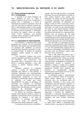 VI. ENDOCRINOLOGIA DA GESTAÇÃO E DO PARTO

VI.1. Endocrinologia da gestação.                   contudo, não têm ainda garantida a capacidade
VI.1.1. A fertilização.                             fertilizante. Eles devem permanecer um tempo no
        A gestação é um estado fisiológico da       trato genital feminino para ganhar essa
fêmea mamífera no qual se realiza o                 capacidade. Ali sofrem uma série de mudanças
desenvolvimento de um novo ser. Compreende o        no processo conhecido como capacitação. A
período entre a fertilização e o parto. A           capacitação espermática foi descoberta por
fertilização nos mamíferos representa o início de   Chang e Austin em 1952 e, ainda hoje, existe a
uma nova vida. Para ser realizado é preciso que     dúvida de que seja um processo necessário para a
tanto o espermatozóide quanto o óvulo estejam       fertilização, em razão de que espermatozóides
maduros e se encontrem de forma sincronizada        sem entrar no trato genital feminino, mantidos
no momento certo de maturação. A fertilização,      em meios artificiais, podem fertilizar óvulos.
na maioria das espécies, ocorre no oviduto.         Essa dúvida seria aceitável se a capacitação fosse
Vários eventos endócrinos, que incluem              definida como um processo que tem lugar
interações entre o conceptus e a mãe, garantem o    unicamente no trato genital feminino. Deve ser
transporte do embrião até o útero.                  considerado que os meios artificiais em que esses
                                                    espermatozóides foram mantidos podem imitar o
VI.1.1.1. Capacitação do espermatozóide.            estímulo da capacitação que ocorre naturalmente.
        Nos mamíferos, os espermatozóides recém             Por outro lado, se a capacitação não fosse
produzidos pelo testículo não tem capacidade        necessária, os espermatozóides recém ejaculados
fertilizante. Eles ganham essa capacidade durante   teriam capacidade fertilizante imediata, o que não
sua passagem pelo epidídimo, no processo            é o caso. Os espermatozóides requerem de um
conhecido como maturação espermática. A rigor,      tempo entre a inseminação e a fertilização, tempo
os espermatozóides só atingem seu potencial         que pode variar nas diferentes espécies entre
fertilizante quando chegam na cauda do              menos de 1 hora a várias horas.
epidídimo.                                                  Não se sabe ainda com certeza o que é
        Uma importante mudança que ocorre           exatamente a capacitação, porém o certo é que
durante a maturação espermática no epidídimo é      uma parte importante dela consiste na remoção
sua habilidade para locomover-se com                e/ou alteração de algumas das substâncias que
movimentos ativos e progressivos. Mas é sem         foram adsorvidas ou integradas na membrana do
dúvida a membrana plasmática o local onde           espermatozóide durante a maturação no
ocorrem as maiores mudanças durante a               epidídimo e durante o contato com o plasma
maturação.                                          seminal. A capacitação sensibiliza a membrana
        Mudanças químicas na membrana               espermática, expondo sítios receptores que
conferem à cabeça do espermatozóide a               permitem        ao    espermatozóide      interagir
habilidade para aderir-se à zona pelúcida. A        especificamente com receptores do óvulo ou com
membrana plasmática dos espermatozóides             substâncias que rodeiam o óvulo.
recém produzidos pelo testículo está coberta de             A capacitação prepara o espermatozóide
macromoléculas (antígenos), os quais são            para sofrer a chamada “reação do acrossomo”.
removidos ou modificados durante a maturação        Alguns autores sugerem que a reação do
no epidídimo, ao tempo que novas                    acrossomo deve ser considerada parte da
macromoléculas, de origem do epididímo, são         capacitação. Entretanto, o mais correto seria
adsorvidas ou integradas na membrana                considerá-los como dois processos separados. A
espermática. Entre estas macromoléculas estão       capacitação incluiria a série de mudanças que
glicoproteínas, cuja alteração ocorre por enzimas   permitem que a reação do acrossomo possa
reguladoras      da    glicosilação,      como  a   acontecer. A reação do acrossomo é um evento
galactosil-transferase e a sialil-transferase.      que ocorre em todos os animais, enquanto que a
        Os lipídios da membrana espermática         capacitação é exclusiva dos mamíferos. A
também sofrem alterações químicas e físicas no      capacitação e a maturação espermáticas podem
epidídimo, especialmente devido a mudanças na       constituir processos de adaptação evolutiva dos
proporção de colesterol e dos tipos de              mamíferos, nos quais acontece fertilização
fosfolipídios. As mudanças na membrana              interna.
ocorrem ao longo da superfície do                           Nas espécies em que o sêmen é depositado
espermatozóide, desde a cabeça até a cauda.         na vagina (vaca, mulher) a capacitação pode
        Os espermatozóides maturos no epidídimo,    começar durante a passagem do espermatozóide
 