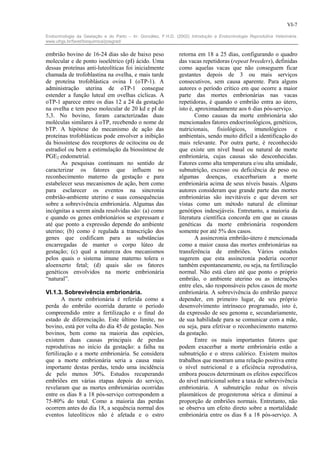 VI-7

Endocrinologia da Gestação e do Parto – In: González, F.H.D. (2002) Introdução a Endocrinologia Reprodutiva Veterinária.
www.ufrgs.br/favet/bioquimica/posgrad/


embrião bovino de 16-24 dias são de baixo peso                 retorna em 18 a 25 dias, configurando o quadro
molecular e de ponto isoelétrico (pI) ácido. Uma               das vacas repetidoras (repeat breeders), definidas
dessas proteínas anti-luteolíticas foi inicialmente            como aquelas vacas que não conseguem ficar
chamada de trofoblastina na ovelha, e mais tarde               gestantes depois de 3 ou mais serviços
de proteína trofoblástica ovina I (oTP-1). A                   consecutivos, sem causa aparente. Para alguns
administração uterina de oTP-1 consegue                        autores o período crítico em que ocorre a maior
estender a função luteal em ovelhas cíclicas. A                parte das mortes embrionárias nas vacas
oTP-1 aparece entre os dias 12 a 24 da gestação                repetidoras, é quando o embrião entra ao útero,
na ovelha e tem peso molecular de 20 kd e pI de                isto é, aproximadamente aos 6 dias pós-serviço.
5,3. No bovino, foram caracterizadas duas                              Como causas da morte embrionária são
moléculas similares à oTP, recebendo o nome de                 mencionados fatores endocrinológicos, genéticos,
bTP. A hipótese do mecanismo de ação das                       nutricionais, fisiológicos, imunológicos e
proteínas trofoblásticas pode envolver a inibição              ambientais, sendo muito difícil a identificação do
da biossíntese dos receptores de ocitocina ou de               mais relevante. Por outra parte, é reconhecido
estradiol ou bem a estimulação da biossíntese de               que existe um nível basal ou natural de morte
PGE2 endometrial.                                              embrionária, cujas causas são desconhecidas.
       As pesquisas continuam no sentido de                    Fatores como alta temperatura e/ou alta umidade,
caracterizar os fatores que influem no                         subnutrição, excesso ou deficiência de peso ou
reconhecimento materno da gestação e para                      algumas doenças, exacerbariam a morte
estabelecer seus mecanismos de ação, bem como                  embrionária acima de seus níveis basais. Alguns
para esclarecer os eventos na sincronia                        autores consideram que grande parte das mortes
embrião-ambiente uterino e suas consequências                  embrionárias são inevitáveis e que devem ser
sobre a sobrevivência embrionária. Algumas das                 vistas como um método natural de eliminar
incógnitas a serem ainda resolvidas são: (a) como              genótipos indesejáveis. Entretanto, a maioria da
e quando os genes embrionários se expressam e                  literatura científica concorda em que as causas
até que ponto a expressão depende do ambiente                  genéticas da morte embrionária respondem
uterino; (b) como é regulada a transcrição dos                 somente por até 5% dos casos.
genes que codificam para as substâncias                                A assincronia embrião-útero é mencionada
encarregadas de manter o corpo lúteo de                        como a maior causa das mortes embrionárias na
gestação; (c) qual a natureza dos mecanismos                   transferência de embriões. Vários estudos
pelos quais o sistema imune materno tolera o                   sugerem que esta assincronia poderia ocorrer
aloenxerto fetal; (d) quais são os fatores                     também espontaneamente, ou seja, na fertilização
genéticos envolvidos na morte embrionária                      normal. Não está claro até que ponto o próprio
“natural”.                                                     embrião, o ambiente uterino ou as interações
                                                               entre eles, são responsáveis pelos casos de morte
VI.1.3. Sobrevivência embrionária.                             embrionária. A sobrevivência do embrião parece
        A morte embrionária é referida como a                  depender, em primeiro lugar, de seu próprio
perda do embrião ocorrida durante o período                    desenvolvimento intrínseco programado, isto é,
compreendido entre a fertilização e o final do                 da expressão de seu genoma e, secundariamente,
estado de diferenciação. Este último limite, no                de sua habilidade para se comunicar com a mãe,
bovino, está por volta do dia 45 de gestação. Nos              ou seja, para efetivar o reconhecimento materno
bovinos, bem como na maioria das espécies,                     da gestação.
existem duas causas principais de perdas                               Entre os mais importantes fatores que
reprodutivas no início da gestação: a falha na                 podem exacerbar a morte embrionária estão a
fertilização e a morte embrionária. Se considera               subnutrição e o stress calórico. Existem muitos
que a morte embrionária seria a causa mais                     trabalhos que mostram uma relação positiva entre
importante destas perdas, tendo uma incidência                 o nível nutricional e a eficiência reprodutiva,
de pelo menos 30%. Estudos recuperando                         embora poucos determinam os efeitos específicos
embriões em várias etapas depois do serviço,                   do nível nutricional sobre a taxa de sobrevivência
revelaram que as mortes embrionárias ocorridas                 embrionária. A subnutrição reduz os níveis
entre os dias 8 a 18 pós-serviço correspondem a                plasmáticos de progesterona sérica e diminui a
75-80% do total. Como a maioria das perdas                     proporção de embriões normais. Entretanto, não
ocorrem antes do dia 18, a sequência normal dos                se observa um efeito direto sobre a mortalidade
eventos luteolíticos não é afetada e o estro                   embrionária entre os dias 8 a 18 pós-serviço. A
 