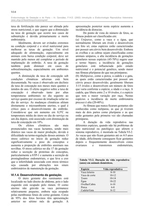 VI-8

Endocrinologia da Gestação e do Parto – In: González, F.H.D. (2002) Introdução a Endocrinologia Reprodutiva Veterinária.
www.ufrgs.br/favet/bioquimica/posgrad/


taxa de fertilização não parece ser afetada pelo               apresentação posterior nesta espécie aumenta a
stress nutricional, o que sugere que a diminuição              incidência de distocias.
na taxa de gestação que ocorre nos casos de                           Do ponto de vista do número de fetos, as
subnutrição é devida primariamente a morte                     fêmeas podem ser classificadas em:
embrionária.                                                   (a) Uníparas, como a vaca e a égua, que
       Idealmente, devem ser evitados extremos                 normalmente liberam um óvulo e desenvolvem
na condição corporal e o nível nutricional para                um feto só; estas espécies estão caracterizadas
melhorar as taxas de gestação. Um nível                        por possuir um cérvix bem desenvolvido. Embora
adequado de alimentação, especialmente em                      as ovelhas e as cabras sejam classificadas como
animais com baixa condição corporal, deve ser                  animais uníparos, a alta incidência de gestações
mantido pelo menos até completar o período de                  gemelares nessas espécies (45-70%) sugere usar
implantação do embrião. A taxa de gestação                     o termo bíparo; a incidência de gestações
também pode diminuir em casos de                               gemelares está influenciada pelo estado
sobrealimentação, especialmente em ambientes                   nutricional e o potencial genético, sendo maior
quentes.                                                       nas fêmeas pluríparas do que nas primíparas;
       A diminuição da taxa de concepção sob                   (b) Multíparas, como a porca, a cadela e a gata,
condições climáticas adversas está bem                         as quais estão caracterizadas por possuir um
documentada. Na vacas é observado um declínio                  cérvix pouco desenvolvido; geralmente liberam
da taxa de concepção nos meses mais quentes e                  3-15 óvulos e desenvolvem um número de fetos
úmidos do ano. O efeito negativo sobre a taxa de               que varia conforme a espécie, a idade e a raça. A
concepção é observado tanto por altas                          cadela, que libera entre 2 a 10 óvulos, é a espécie
temperaturas ambientais no dia seguinte ao                     que tem a maior variação por raça. Nestas
serviço quanto por excesso de irradiação solar no              espécies a incidência de morte embrionária
dia do serviço. As mudanças climáticas afetam                  precoce é alta (20-40%).
diretamente o microambiente uterino, o qual é                         As fêmeas que nunca ficaram gestantes são
crítico para o desenvolvimento do embrião.                     conhecidas como nulíparas, as que já tiveram
Considera-se que um aumento em 0,5ºC na                        mais de dois partos como pluríparas e as que
temperatura média do útero no dia do serviço ou                estão gestantes pela primeira vez são chamadas
um dia depois, está associado com diminuição da                primíparas.
taxa de concepção em 10%.                                             A duração da vida reprodutiva nas
       Os     efeitos   climáticos    são    mais              diferentes espécies, quando não há problemas de
pronunciados nas vacas lactantes, sendo mais                   tipo nutricional ou patológico que afetem o
drástico nas vacas de maior produção, devido à                 sistema reprodutivo, é mostrada na Tabela VI-2.
dificuldade na termo-regulação desses animais. O               As vacas que não ficam gestantes até os 4-5 anos
stress calórico no início da gestação reduz                    de idade, dificilmente conseguem ficar gestantes
significativamente o peso do conceptus e                       depois e frequentemente desenvolvem cistos
aumenta a proporção de embriões anormais nas                   ovarianos      e     transtornos     endometriais,
novilhas. O stress calórico no dia 17 da gestação
reduz a secreção de proteínas do conceptus,
particularmente a bTP-1 e aumenta a secreção de
prostaglandinas endometriais, o que leva a crer                    Tabela VI-2. Duração da vida reprodutiva
que a infertilidade associada com stress térmico                   (anos) em animais domésticos.
seja causada por alterações nos sinais
embrionários de manutenção da gestação.                             Espécie               Vida reprodutiva
                                                                    Vaca leiteira                8-10
VI.1.4. Desenvolvimento da gestação.                                Vaca de corte               10-12
       O útero gestante dos ruminantes está                         Touro                       10-14
localizado no lado direito do abdome, pois o lado                   Égua                        18-22
esquerdo está ocupado pelo rúmen. O corno                           Ovelha/Cabra                 6-10
uterino não grávido na vaca permanece                               Porca                        6-8
                                                                    Cadela/Gata                  8-12
relativamente pequeno, embora seja ocupado
pelas membranas fetais do corno gestante. Cerca
de 95% dos fetos bovinos têm apresentação
anterior no sétimo mês de gestação. A
 