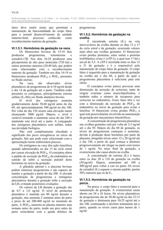 VI-10

Endocrinologia da Gestação e do Parto – In: González, F.H.D. (2002) Introdução a Endocrinologia Reprodutiva Veterinária.
www.ufrgs.br/favet/bioquimica/posgrad/


útero deve emitir sinais que permitam a                        progesterona.
manutenção da funcionalidade do corpo lúteo
para o normal desenvolvimento da unidade                       VI.1.5.2. Hormônios da gestação na
materno-fetal, processo conhecido como                         ovelha.
reconhecimento materno da gestação.                                    É encontrada estrona (E1) na veia
                                                               útero-ovárica da ovelha durante os dias 13 a 17
VI.1.5.1. Hormônios da gestação na vaca.                       do ciclo estral e da gestação, ocorrendo valores
       Os blastocistos bovinos de 13-16 dias                   mais altos nas ovelhas gestantes. O blastocisto
produzem       progesterona,     testosterona   e              ovino produz proteínas, entre outras a proteína
estradiol-17β. Nos dias 16-24 produzem uma                     trofoblástica ovina-1 (oTP-1), a qual tem 17 kd e
glicoproteína de alto peso molecular (720 kd) e                um pI de 5,5. A oTP é secretada entre os dias 12
outras proteínas menores (24-40 kd), que podem                 a 21 da gestação e é a responsável pela
estar relacionadas com o reconhecimento                        manutenção do corpo lúteo da gestação. O corpo
materno da gestação. Também nos dias 16-19 os                  lúteo é requerido para a manutenção da gestação
blastocistos produzem PGF2α e PGE2, presentes                  na ovelha até o dia 60, a partir do qual a
no fluído uterino.                                             progesterona placentária é suficiente para este
       Na vaca, são observados níveis                          efeito.
plasmáticos de progesterona de 6-10 ng/ml desde                        O conceptus ovino parece provocar uma
o dia 14 da gestação até o parto. Também estão                 diminuição da secreção de ocitocina, tanto de
presentes os estrógenos, principalmente estrona                origem ovariana como neuro-hipofisiária, e
sulfato (E1-SO4) no fluído alantóico bovino.                   também reduz o número de receptores para
       O nível dos estrógenos aumenta                          ocitocina no endométrio. Esses fatos têm a ver
gradativamente desde 30-60 pg/ml antes do dia                  com a diminuição da secreção de PGF2α do
60, até aproximadamente 500 pg/ml no dia 100.                  endométrio no início da gestação para evitar a
Por volta do dia 150 ocorre uma elevação maior                 luteólise. O blastocisto ovino produz PGE2, a
alcançando 3000 pg/ml. Depois, o nível é                       qual está possivelmente envolvida na manutenção
variável tornando a aumentar cerca do dia 240 e                da gestação por mecanismos luteotróficos.
mantendo este nível até o parto. A conjugação                          A concentração de progesterona plasmática
dos estrógenos placentários com sulfato, reduz                 nas ovelhas gestantes está por volta de 2-3 ng/ml
sua atividade biológica.                                       até o dia 50. Depois do dia 60 de gestação, os
       Não está completamente elucidado o                      níveis de progesterona começam a aumentar,
significado dos picos estrogênicos no início da                devido à produção deste hormônio por parte da
gestação, fato que pode estar relacionado com a                placenta, atingindo níveis entre 12 e 20 ng/ml até
apresentação morte embrionária precoce.                        o dia 140, a partir do qual começa a diminuir
       Os estrógenos na vaca têm ação luteolítica              progressivamente até chegar no parto com teores
quando administrados no dia 13 do ciclo estral                 de 1 ng/ml. No terço final da gestação, a
por causar elevação de PGF2α. O conceptus altera               ovariectomia não causa aborto na ovelha.
o padrão de secreção da PGF2α do endométrio no                         A concentração de estrona (E1) é baixa
sentido de inibir a secreção pulsátil deste                    entre os dias 20 a 110 da gestação na ovelha
hormônio no início da gestação.                                (50 pg/ml). Depois, aumentam até 100 a
       A glândula adrenal e a placenta bovinas                 400 pg/ml para voltar a cair no parto. Os níveis
podem sintetizar progesterona e são capazes de                 de estradiol (E2) seguem o mesmo padrão, porém
manter a gestação a partir do dia 200. A elevada               50% menores que os de E1.
concentração de progesterona e estrógenos
placentários durante a gestação inibe a secreção               VI.1.5.3. Hormônios da gestação na
de LH, evitando posteriores ovulações.                         porca.
       Os valores de LH durante a gestação são                        Na porca, o corpo lúteo é essencial para o
de 0,7 a 1,0 ng/ml. O nível de prolactina                      manutenção da gestação. A ovariectomia causa
plasmática é mantida em 80 ng/ml durante a                     aborto em 24 a 36 horas. Os níveis plasmáticos
gestação, mas aumenta 2 semanas antes do parto                 de progesterona são de 30-40 ng/ml no dia 12-13
a picos de até 200-400 ng/ml no momento do                     de gestação e diminuem para 10-25 ng/ml até o
parto. A PGF2α aumenta no plasma materno uma                   dia 100, continuando o declínio lentamente até o
semana antes do parto, tendo um pico antes do                  parto, quando os níveis caem para menos de 1
parto coincidente com a queda drástica da                      ng/ml.
 