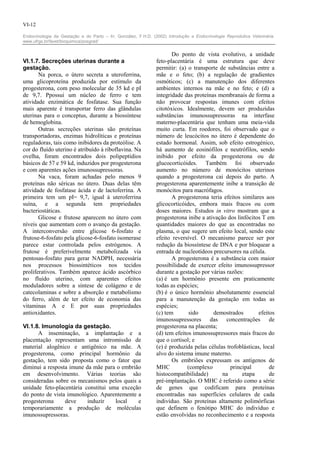 VI-12

Endocrinologia da Gestação e do Parto – In: González, F.H.D. (2002) Introdução a Endocrinologia Reprodutiva Veterinária.
www.ufrgs.br/favet/bioquimica/posgrad/


                                                                      Do ponto de vista evolutivo, a unidade
VI.1.7. Secreções uterinas durante a                           feto-placentária é uma estrutura que deve
gestação.                                                      permitir: (a) o transporte de substâncias entre a
       Na porca, o útero secreta a uteroferrina,               mãe e o feto; (b) a regulação de gradientes
uma glicoproteína produzida por estímulo da                    osmóticos; (c) a manutenção dos diferentes
progesterona, com peso molecular de 35 kd e pI                 ambientes internos na mãe e no feto; e (d) a
de 9,7. Ppossui um núcleo de ferro e tem                       integridade das proteínas membranais de forma a
atividade enzimática de fosfatase. Sua função                  não provocar respostas imunes com efeitos
mais aparente é transportar ferro das glândulas                citotóxicos. Idealmente, devem ser produzidas
uterinas para o conceptus, durante a biossíntese               substâncias imunossupressoras na interfase
de hemoglobina.                                                materno-placentária que tenham uma meia-vida
       Outras secreções uterinas são proteínas                 muito curta. Em roedores, foi observado que o
transportadoras, enzimas hidrolíticas e proteínas              número de leucócitos no útero é dependente do
reguladoras, tais como inibidores da proteólise. A             estado hormonal. Assim, sob efeito estrogénico,
cor do fluído uterino é atribuído à riboflavina. Na            há aumento de eosinófilos e neutrófilos, sendo
ovelha, foram encontrados dois polipeptídios                   inibido por efeito da progesterona ou de
básicos de 57 e 59 kd, induzidos por progesterona              glucocorticóides. Também foi observado
e com aparentes ações imunossupressoras.                       aumento no número de monócitos uterinos
       Na vaca, foram achadas pelo menos 9                     quando a progesterona cai depois do parto. A
proteínas não séricas no útero. Duas delas têm                 progesterona aparentemente inibe a transição de
atividade de fosfatase ácida e de lactoferrina. A              monócitos para macrófagos.
primeira tem um pI= 9,7, igual à uteroferrina                         A progesterona teria efeitos similares aos
suína, e a segunda tem propriedades                            glicocorticóides, embora mais fracos ou com
bacteriostáticas.                                              doses maiores. Estudos in vitro mostram que a
       Glicose e frutose aparecem no útero com                 progesterona inibe a ativação dos linfócitos T em
níveis que aumentam com o avanço da gestação.                  quantidades maiores do que as encontradas no
A interconversão entre glicose 6-fosfato e                     plasma, o que sugere um efeito local, sendo este
frutose-6-fosfato pela glicose-6-fosfato isomerase             efeito reversível. O mecanismo parece ser por
parece estar controlada pelos estrógenos. A                    redução da biossíntese de DNA e por bloquear a
frutose é preferivelmente metabolizada via                     entrada de nucleotídeos precursores na célula.
pentosas-fosfato para gerar NADPH, necessária                         A progesterona é a substância com maior
nos processos biossintéticos nos tecidos                       possibilidade de exercer efeito imunossupressor
proliferativos. Também aparece ácido ascórbico                 durante a gestação por várias razões:
no fluído uterino, com aparentes efeitos                       (a) é um hormônio presente em praticamente
moduladores sobre a síntese de colágeno e de                   todas as espécies;
catecolaminas e sobre a absorção e metabolismo                 (b) é o único hormônio absolutamente essencial
do ferro, além de ter efeito de economia das                   para a manutenção da gestação em todas as
vitaminas A e E por suas propriedades                          espécies;
antioxidantes.                                                 (c) tem        sido     demostrados         efeitos
                                                               imunossupressores das concentrações de
VI.1.8. Imunologia da gestação.                                progesterona na placenta;
      A inseminação, a implantação e a                         (d) tem efeitos imunossupressores mais fracos do
placentação representam uma intromissão de                     que o cortisol; e
material alogênico e antigênico na mãe. A                      (e) é produzida pelas células trofoblásticas, local
progesterona, como principal hormônio da                       alvo do sistema imune materno.
gestação, tem sido proposta como o fator que                          Os embriões expressam os antígenos de
diminui a resposta imune da mãe para o embrião                 MHC           (complexo         principal        de
em desenvolvimento. Várias teorias são                         histocompatibilidade)       na       etapa       de
consideradas sobre os mecanismos pelos quais a                 pré-implantação. O MHC é referido como a série
unidade feto-placentária constitui uma exceção                 de genes que codificam para proteínas
do ponto de vista imunológico. Aparentemente a                 encontradas nas superfícies celulares de cada
progesterona     deve     induzir    local   e                 indivíduo. São proteínas altamente polimórficas
temporariamente a produção de moléculas                        que definem o fenótipo MHC do indivíduo e
imunossupressoras.                                             estão envolvidas no reconhecimento e a resposta
 