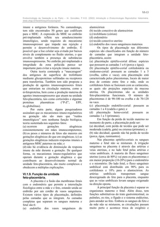 VI-13

Endocrinologia da Gestação e do Parto – In: González, F.H.D. (2002) Introdução a Endocrinologia Reprodutiva Veterinária.
www.ufrgs.br/favet/bioquimica/posgrad/


imune a antígenos forâneos. No camundongo,                     alantocórion
tem sido encontrados 50 genes que codificam                    (b) tecido conectivo do alantocórion
para o MHC. A expressão do MHC no embrião                      (c) trofoblasto (córion)
pré-implantado reflete seu amadurecimento                      (d) endométrio
imunológico, sendo requisito do mecanismo                      (e) tecido conectivo uterino
imunossupressor que impede sua rejeição e                      (e) endotélio dos vasos sanguíneos maternos
permite o desenvolvimento do embrião. É                               Os tipos de placentação nas diferentes
possível que a lise celular seja evitada por baixos            espécies são classificados em função do número
níveis de complemento no fluído uterino, o que                 de camadas que integram a unidade feto-
envolve também a presença de substâncias                       placentária, assim:
imunossupressoras. No embrião pré-implantado a                 (a) placentação epitélio-corial difusa: espécies
integridade da zona pelúcida parece ser                        que possuem as camadas 1 a 6 (porca e égua);
importante para evitar a rejeição imune materna.               (b) placentação epitélio-corial cotiledonária ou
       Outra teoria contempla a “mascaragem”                   sindesmo-corial: possuem as camadas 1 a 5
dos antígenos de superfície do trofoblasto                     (ovelha, cabra e vaca); esta placentação está
mediante glicoproteínas sulfatadas ou receptores               caracterizada pelos placentomas, locais de maior
para transferrina. Também tem sido proposta a                  área de contato entre feto e mãe, onde os
produção de agentes imunossupressores fetais                   cotilédones fetais se fusionam com as carúnculas,
que entrariam na circulação materna, como a                    as quais são projeções especiais da mucosa
α-fetoproteína, bem como a produção materna de                 uterina. Os placentomas são as unidades
agentes imunossupressores que atuam na unidade                 feto-placentárias funcionais. O número de
feto-placentária, tais como corticóides e algumas              placentomas é de 90-100 na ovelha e de 70-120
proteínas      plasmáticas        (“P-Z”,     EPF,             na vaca.
α2-globulinas).                                                (c) placentação endotélio-corial: possuem as
       Por outra parte, alguns pesquisadores                   camadas 1 a 4 (cadela e gata); e
assinalam que os mecanismos imuno-regulatórios                 (d) placentação hemo-corial: possuem as
na gestação não são mais que “ruídos                           camadas 1 a 3 (primatas).
imunológicos” sem nenhuma função biológica,                           Em função da perda de tecido materno no
teoria sustentada nos seguintes fatos:                         momento do parto, a placentação pode ser:
(a) ocorrem           gestações          alogênicas            (a) decidual, com perda de tecidos que pode ser
consistentemente em mães imunocompetentes;                     moderada (cadela, gata) ou extensa (primatas); e
(b) os pesos e números de fetos são maiores em                 (b) não decidual, quando não há perda de tecido
gestações alogênicas do que em singênicas; (c) as              (porca, égua, ruminantes).
gestações alogênicas induzem respostas imunes a                       Nas placentas epitélio-coriais os sangues
antígenos MHC paternos na mãe; e                               materno e fetal não se misturam. A irrigação
(d) não há evidência de diminuição da resposta                 sanguínea na placenta é através das artérias e
imune da mãe durante a gestação. De qualquer                   veias uterinas, e no lado fetal pelas artérias e
forma, os mecanismos imuno-regulatórios que                    veias umbilicais. A maioria do fluxo sanguíneo
operam durante a gestação alogênica e que                      uterino (cerca de 80%) vai para os placentomas e
contribuem ao desenvolvimento normal da                        em menor proporção (10-20%) para o endométrio
unidade feto-placentária, são muito complexos e                e o miométrio. Do lado fetal, o fluxo sanguíneo
obedecem a múltiplas explicações.                              umbilical está distribuído em 90% para os
                                                               cotilédones e 10% para o alantocórion. As
VI.1.9. Função da unidade                                      artérias    umbilicais      transportam     sangue
feto-placentária.                                              desoxigenado do feto para a placenta, enquanto
       A placenta é a fusão das membranas fetais               que as veias umbilicais levam sangue oxigenado
com o endométrio que permite a interrelação                    na direção oposta.
fisiológica entre a mãe e o feto, estando unida ao                    A principal função da placenta é separar os
embrião por um cordão de vasos sanguíneos.                     organismos materno e fetal. Além disso, tem
Existem vários tipos de placentação, definidos                 funções substitutivas do trato gastrointestinal, os
pelas camadas que as integram. As camadas                      pulmões, os rins, o fígado e o sistema endócrino,
completas que separam os sangues materna e                     para atender ao feto. Embora os sangues do feto e
fetal são 6:                                                   da mãe não se misturem, as circulações passam
(a) endotélio dos vasos sanguíneos do                          muito perto e acontece troca de oxigênio e
 