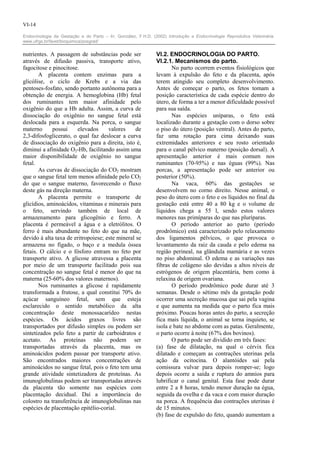 VI-14

Endocrinologia da Gestação e do Parto – In: González, F.H.D. (2002) Introdução a Endocrinologia Reprodutiva Veterinária.
www.ufrgs.br/favet/bioquimica/posgrad/


nutrientes. A passagem de substâncias pode ser                 VI.2. ENDOCRINOLOGIA DO PARTO.
através de difusão passiva, transporte ativo,                  VI.2.1. Mecanismos do parto.
fagocitose e pinocitose.                                              No parto ocorrem eventos fisiológicos que
       A placenta contem enzimas para a                        levam à expulsão do feto e da placenta, após
glicólise, o ciclo de Krebs e a via das                        terem atingido seu completo desenvolvimento.
pentoses-fosfato, sendo portanto autônoma para a               Antes de começar o parto, os fetos tomam a
obtenção de energia. A hemoglobina (Hb) fetal                  posição característica de cada espécie dentro do
dos ruminantes tem maior afinidade pelo                        útero, de forma a ter a menor dificuldade possível
oxigênio do que a Hb adulta. Assim, a curva de                 para sua saída.
dissociação do oxigênio no sangue fetal está                          Nas espécies uníparas, o feto está
deslocada para a esquerda. Na porca, o sangue                  localizado durante a gestação com o dorso sobre
materno      possui    elevados      valores     de            o piso do útero (posição ventral). Antes do parto,
2,3-difosfoglicerato, o qual faz deslocar a curva              faz uma rotação para cima deixando suas
de dissociação do oxigênio para a direita, isto é,             extremidades anteriores e seu rosto orientado
diminui a afinidade O2-Hb, facilitando assim uma               para o canal pélvico materno (posição dorsal). A
maior disponibilidade de oxigênio no sangue                    apresentação anterior é mais comum nos
fetal.                                                         ruminantes (70-95%) e nas éguas (99%). Nas
       As curvas de dissociação do CO2 mostram                 porcas, a apresentação pode ser anterior ou
que o sangue fetal tem menos afinidade pelo CO2                posterior (50%).
do que o sangue materno, favorecendo o fluxo                          Na vaca, 60% das gestações se
deste gás na direção materna.                                  desenvolvem no corno direito. Nesse animal, o
       A placenta permite o transporte de                      peso do útero com o feto e os líquidos no final da
glicídios, aminoácidos, vitaminas e minerais para              gestação está entre 40 a 80 kg e o volume de
o feto, servindo também de local de                            líquidos chega a 55 l, sendo estos valores
armazenamento para glicogênio e ferro. A                       menores nas primíparas do que nas pluríparas.
placenta é permeável a água e a eletrólitos. O                        O período anterior ao parto (período
ferro é mais abundante no feto do que na mãe,                  prodrômico) está caracterizado pelo relaxamento
devido à alta taxa de eritropoiese; este mineral se            dos ligamentos pélvicos, o que provoca o
armazena no fígado, o baço e a medula óssea                    levantamento da raiz da cauda e pelo edema na
fetais. O cálcio e o fósforo entram no feto por                região perineal, na glândula mamária e as vezes
transporte ativo. A glicose atravessa a placenta               no piso abdominal. O edema e as variações nas
por meio de um transporte facilitado pois sua                  fibras de colágeno são devidas a altos níveis de
concentração no sangue fetal é menor do que na                 estrógenos de origem placentária, bem como à
materna (25-60% dos valores maternos).                         relaxina de origem ovariana.
       Nos ruminantes a glicose é rapidamente                         O período prodrômico pode durar até 3
transformada a frutose, a qual constitui 70% do                semanas. Desde o sétimo mês da gestação pode
açúcar sanguíneo fetal, sem que esteja                         ocorrer uma secreção mucosa que sai pela vagina
esclarecido o sentido metabólico da alta                       e que aumenta na medida que o parto fica mais
concentração deste monossacarídeo nestas                       próximo. Poucas horas antes do parto, a secreção
espécies. Os ácidos graxos livres são                          fica mais líquida, o animal se torna inquieto, se
transportados por difusão simples ou podem ser                 isola e bate no abdome com as patas. Geralmente,
sintetizados pelo feto a partir de carboidratos e              o parto ocorre à noite (67% dos bovinos).
acetato. As proteínas não podem ser                                   O parto pode ser dividido em três fases:
transportadas através da placenta, mas os                      (a) fase de dilatação, na qual o cérvix fica
aminoácidos podem passar por transporte ativo.                 dilatado e começam as contrações uterinas pela
São encontrados maiores concentrações de                       ação da ocitocina. O alantóides sai pela
aminoácidos no sangue fetal, pois o feto tem uma               comissura vulvar para depois romper-se; logo
grande atividade sintetizadora de proteínas. As                depois ocorre a saída e ruptura do amnios para
imunoglobulinas podem ser transportadas através                lubrificar o canal genital. Esta fase pode durar
da placenta tão somente nas espécies com                       entre 2 a 8 horas, tendo menor duração na égua,
placentação decidual. Daí a importância do                     seguida da ovelha e da vaca e com maior duração
colostro na transferência de imunoglobulinas nas               na porca. A frequência das contrações uterinas é
espécies de placentação epitélio-corial.                       de 15 minutos.
                                                               (b) fase de expulsão do feto, quando aumentam a
 
