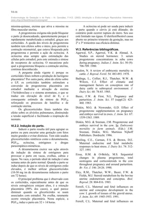 VI-16

Endocrinologia da Gestação e do Parto – In: González, F.H.D. (2002) Introdução a Endocrinologia Reprodutiva Veterinária.
www.ufrgs.br/favet/bioquimica/posgrad/


miosina-quinase, enzima que ativa a miosina na                        A ocitocina só pode ser usada para induzir
fibra muscular uterina.                                        o parto quando o cérvix já está dilatado; do
       A progesterona exógena não pode bloquear                contrário pode ocorrer ruptura do útero. Seu uso
o parto já desencadeado, aparentemente porque é                está limitado nas éguas. O dietilestilbestrol causa
rapidamente metabolizada a estradiol, graças aos               aborto no primeiro trimestre da gestação, mas no
corticóides. A queda dos níveis de progesterona                2º e 3º trimestres sua eficácia diminui.
também tem efeitos sobre o útero, pois permite a
contração miometrial, que estava bloqueada pela                VI.3. Referências bibliográficas.
progesterona e permite a ação da ocitocina. A                  Agarwal, S.P., Agarwal, V.K. & Ahmad, A.
ocitocina atua sempre após estimulação das                        Studies on steroid hormones: 3. serum
células pelo estradiol, pois este estimula a síntese              progesterone concentrations in zebu cows
de receptores de ocitocina. O mecanismo pelo                      during pregnancy. Indian J. Anim. Sci. 50 (9):
qual a progesterona bloqueia a contração uterina,                 706-709. 1980.
continua desconhecido.                                         Ayalon, N. A review of embryonic mortality in
       A pergunta ainda vigente é: porque os                     cattle. J. Reprod. Fertil. 54: 483-493. 1978.
corticóides fetais inibem a produção do lactógeno
placentário? Por outra parte, além do efeito sobre             Badinga, L., Collier, R.J., Thatcher, W.W. &
o LP, os corticóides também estimulam a                          Wilcox, C.J. Effect of climatic and
conversão de progesterona placentária em                         management factors on conception rate of
estradiol mediante a ativação da enzima                          dairy cattle in subtropical environment. J.
17α-hidroxilase e o sistema aromatase, o que se                  Dairy Sci. 68: 78-85. 1985.
traduz em elevação do nível de E2 e o                          Bazer, F.W. & First, N.L. Pregnancy and
consequente estímulo da síntese de PGF2α                         parturition. J. Anim. Sci. 57 (suppl.2): 425-
reforçando os processos de luteólise e de                        460. 1983.
contração uterina.
                                                               Diskin, M.G. & Niswender, G.D. Effect of
       Os glicocorticóides fetais também têm
                                                                  progesterone supplementation on pregnancy
efeito sobre os alvéolos pulmonares, diminuindo
                                                                  and embryo survival in ewes. J. Anim. Sci. 67:
a tensão superficial e facilitando a respiração do
                                                                  1559-1563. 1989.
neonato.
                                                               Diskin, M.G. & Sreenan, J.M. Progesterone and
VI.2.2. Indução do parto.                                         embryo survival in the cow. In: Embryonic
      Induzir o parto resulta útil para agrupar os                mortality in farm animals. (Eds.) J.M.
partos ou para encurtar uma gestação com fetos                    Sreenan, Diskin, M.G. Martinus Nijhoff
muito grandes e evitar distócias. Tem sido usados                 Publishers. Dordrecht. 1986.
glicocorticóides sintéticos como a dexametasona,               Dreiling, C.E., Carman, F.S. & Brown, D.E.
PGF2α, ocitocina, estrógenos e drogas                             Maternal endocrine and fetal metabolic
parasimpático-miméticas.                                          responses to heat stress. J. Dairy Sci. 74: 312-
      A dexametasona exerce sua ação através                      327. 1991
da indução da síntese de estrógenos para
                                                               Eissa, H.M. & O-Belely, M.S. Sequential
provocar o parto em vacas, ovelhas, cabras e
éguas. Na vaca, o período ideal de indução é uma                  changes in plasma progesterone, total
semana antes do parto normal. Quando o parto se                   oestrogens and corticosteroids in the cow
induz depois de que os níveis de estrógenos estão                 throughout pregnancy and around parturition.
elevados, é melhor utilizar glucocorticóides                      Br. Vet. J. 146: 24-26. 1990.
(10-30 mg im de dexametasona induzem o parto                   Eley, R.M., Thatcher, W.W., Bazer, F.W. &
em 72 horas).                                                     Fields, M.J. Steroid metabolism by the bovine
      O principal problema que é observado com                    uterine endometrium and conceptus. Biol.
os corticóides, especialmente antes de que os                     Reprod. 28: 804-816. 1983.
níveis estrogênicos estejam altos, é a retenção                Ferrell, C.L. Maternal and fetal influences on
placentária (90% dos casos), a qual parece                        uterine and conceptus development in the
diminuir quando os glicorticóides se usam                         cow: I. growth of tissues of the gravid uterus.
associados com estradiol. Na ovelha, raramente                    J. Anim. Sci. 69: 1945-1953. 1991.
ocorre retenção placentária. Nesta espécie, a
PGF2α induz o parto em 32 ± 14 horas.                          Ferrell, C.L. Maternal and fetal influences on
 
