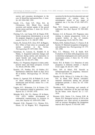 VI-17

Endocrinologia da Gestação e do Parto – In: González, F.H.D. (2002) Introdução a Endocrinologia Reprodutiva Veterinária.
www.ufrgs.br/favet/bioquimica/posgrad/


   uterine and conceptus development in the                        secretion by the bovine feto-placental unit and
   cow: II. blood flow and nutrient flux. J. Anim.                 responsiveness     of corpora lutea to
   Sci. 69: 1954-1965. 1991.                                       steroidogenic stimuli at two stages of
Ferrell, C.L., Ford, S.P., Prior, R.L. &                           gestation. Am. J. Vet. Res. 47 (9): 1967-1971.
   Christenson, R.K. Blood flow, steroid                           1986.
   secretion and nutrient uptake of the gravid                 Pope, W.F. Uterine asynchrony: a cause of
   bovine uterus and fetus. J. Anim. Sci. 56 (3):                embryonic loss. Biol. Reprod. 39: 999-1003.
   656-667. 1983.                                                1988.
Fleming, S.A., van Camp, S.D. & Chapin, H.M.                   Remsen, L.G. & Roussul, J.D. Pregnancy rates
   Serum progesterone determination as an aid                    relating to plasma progesterone levels in
   for pregnacy diagnosis in goats bred out of                   recipient heifers at day of transfer.
   season. Can.Vet. J. 31: 104-107. 1990.                        Theriogenology 18 (3): 365-372. 1982.
García, M., Geisurt, R.D., Zavy, M.T. & Biggers,               Roberts, R.M., Schalue-Francis, T., Francis, H. &
  B.G. Effect of heat stress on conceptus and                    Keisler, D. Maternal recognition of pregnancy
  uterine     secretion     in    the    bovine.                 and embryonic loss. Theriogenology 33: 175-
  Theriogenology 29: 1075-1082. 1988.                            183. 1990.
Gustafsson, H., Larsson, K., Kindahl, H. &                     Ruiz, F.J., Oltenacu, P.A. & Smith, R.D.
  Madej, A. Sequential endocrine changes and                     Evaluation of on-farm milk progesterone tests
  behaviour during oestrus and metoestrus in                     to determine nonpregnant cows and to prevent
  repeat breeder and virgin heifers. Anim.                       insemination errors. J. Dairy Sci. 72: 2718-
  Reprod. Sci. 10: 261-273. 1986.                                2727. 1989.
Hickey, G.J. Pregnancy diagnosis in dairy cattle:              Sasser, R.G. & Ruder, C.A. Detection of early
   present status and future prospects. Cornell                   pregnancy in domestic animals. J. Reprod.
   Vet. 80 (4): 299-302. 1990.                                    Fertil. suppl. 34: 261-271. 1987.
Kastelic, J.P., Northey, D.L. & Ginther, O.J.                  Stites, D.P. & Siiteri, P.K. Steroids as
  Spontaneous embryonic death on days 20 to                        immunosupressants in pregnancy. Immunol.
  40 in heifers. Theriogenology 35: 351-363.                       Rev. 75: 117-138. 1983.
  1991.                                                        Thatcher, W.W., Wilcox, C.J., Collier, R.J., Eley,
Kumar, S., Agarwal, S.K. & Prakash, R. A note                    D.S. & Head, H.H. Bovine conceptus-
  on fators affecting gestation period in                        maternal interactions during the pre-and
  nondescript rural bovines. Indian Vet. J. 64:                  postpartum periods. J. Dairy Sci. 63: 1530-
  441-442. 1987.                                                 1540. 1980.
Liggins, G.C., Kitterman, J.A. & Forster, C.S.                 Thornburn, G.D. Physiology and controle of
   Fetal maturation related to parturition. Anim.                parturition: reflections on the past and ideas
   Reprod. Sci. 2: 193-207. 1979.                                for the future. Anim. Reprod. Sci. 2: 1-27.
Mirando, M.A., Ott, T.L., Harney, J.P. & Bazer,                  1979.
  F.W. oTP-1 inhibits development of                           Weesner, G.D., Norris, T.A., Forrest, D.W. &
  endometrial responsiveness to oxytocin in                      Harms, P.G. Biological activity of LH in the
  ewes. Biol. Reprod. 43: 1070-1078. 1990.                       peripartum cow: least activity at parturition
Pimentel, S.M., Pimentel, C.A., Weston, P.G.,                    with an increase throughout the postpartum
   Hixon, J.E. & Wagner, W.C. Progesterone                       interval. Biol. Reprod. 37: 851-858. 1987.
 