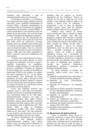 I-4
Características dos Hormônios – In: González, F.H.D. (2002) Introdução a Endocrinologia Reprodutiva Veterinária.
www.ufrgs.br/favet/bioquimica/posgrad/

sanguínea, para intermediar a ação da                        regulação pode ser negativa ou positiva,
somatotropina (hormônio do crescimento).                     dependendo da fase fisiológica. Trata-se da
       Os hormônios esteróides e os tireoidianos             secreção de LH que ao longo do ciclo estral
são transportados pelo sangue mediante proteínas             obedece a uma regulação feedback negativa em
específicas, como a globulina transportadora de              resposta a baixos níveis de estrógenos e
tiroxina (TBG), a globulina transportadora de                progesterona e que se torna de regulação
corticóides (CBG ou transcortina) ou a globulina             feedback positiva horas antes da ovulação,
transportadora de hormônios sexuais (SHBG). A                quando responde a altos níveis de estrógenos.
união dos hormônios a essas proteínas limita sua                    Também existe controle do sistema
difusão através dos tecidos, mas ao mesmo tempo              nervoso diretamente sobre a secreção de alguns
protege os hormônios da degradação enzimática.               hormônios. Por exemplo, uma fibra pré-
       Os hormônios que são transportados por                ganglionar simpática pode estimular a liberação
proteínas do sangue devem estar em forma livre               de adrenalina, depois de um impulso gerado pelo
para poder entrar nas células-alvo, devendo,                 córtex cerebral em resposta a um estímulo visual.
portanto, haver um equilíbrio entre a forma unida            Outro exemplo de controle nervoso sobre a
e a forma livre destes hormônios. Este equilíbrio            secreção endócrina é através da conexão
varia em função da espécie. Nas aves, a tiroxina             hipotalâmica, como no efeito que a luz causa
tem uma meia-vida menor do que nos mamíferos,                sobre a atividade reprodutiva de algumas
porque a TBG aviar tem menor capacidade de                   espécies. Assim, na ovelha a atividade
união e a tiroxina é gasta pelo metabolismo com              reprodutiva aumenta com a diminuição das
maior rapidez.                                               horas-luz/dia, enquanto que na égua e na galinha
       O sistema neuro-endócrino possui sensores             a atividade reprodutiva aumenta com o aumento
ou mecanismos que podem detectar os efeitos                  das horas-luz/dia. Nos anteriores casos, a ação da
biológicos dos hormônios, de forma a manter o                luz opera via hipotálamo para modificar a
equilíbrio homeostático dos metabólitos,                     secreção      dos      hormônios      hipofisiários
eletrólitos e fluidos biológicos e a velocidade dos          gonadotrópicos, mediante a melatonina, um
processos metabólicos. Exemplos de regulação                 hormônio da glândula pineal.
feedback simples são a secreção do hormônio da                      De forma resumida, as funções dos
paratireóide (PTH) ou da insulina, em resposta               hormônios podem incluir, entre outras, as
aos níveis sanguíneos de Ca2+ ou de glicose,                 seguintes:
respectivamente. Uma diminuição nos níveis                   (a) regulação do metabolismo dos carboidratos e
plasmáticos de cálcio, induz a secreção de PTH                   de outros metabólitos (insulina, glucagon);
pela paratireóide (feedback negativo), enquanto              (b) adaptação      ao    stress   (catecolaminas,
que uma elevação dos níveis de glicose estimula                  glicocorticóides);
a secreção de insulina nas células B das ilhotas             (c) regulação do crescimento e da maturação
pancreáticas (feedback positivo).                                (GH);
       Existe uma regulação feedback mais                    (d) regulação da função reprodutiva (hormônios
complexa, como é a que opera nos hormônios                       do eixo hipotálamo-hipofisiário, hormônios
liberados através do eixo hipotálamo-hipofisiário.               gonadais, prostaglandinas);
Estes mecanismos podem ser de “alça longa”,                  (e) regulação do equilíbrio hidro-eletrolítico
predominantemente negativos, nos quais os                        (ADH, aldosterona);
hormônios secretados pelos órgãos efeitores                  (f) controle do metabolismo do cálcio e o
(esteróides sexuais, glicocorticóides, hormônios                 fósforo (PTH, calcitonina, vitamina D3);
tireoidianos) têm efeito negativo sobre a secreção           (g) modulação das funções digestivas (secretina,
dos hormônios tróficos hipofisiários (LH, FSH,                   gastrina, CCK, GIP, VIP);
ACTH, TSH) e sobre os hormônios                              (h) regulação da taxa metabólica e a calorigênese
hipotalâmicos (GnRH, CRH, TRH). Também                           (hormônios tireoidianos).
podem ser de “alça curta” e de “alça ultracurta”
ou auto-feedback, que funcionam a nível do eixo              I.5. Mecanismos de ação hormonal.
hipotálamo-hipofisiário, de forma mais rápida.                     Todos os hormônios atuam através de
       Os fatores hipotalâmicos são secretados               receptores específicos, os quais estão presentes
obedecendo a uma regulação feedback                          unicamente nas células alvo, isto é, naquelas
predominantemente negativa. Estes fatores                    células onde o hormônio atua. Os receptores são
podem exercer um efeito positivo (liberador) ou              proteínas que têm sítios de união aos quais se
negativo (inibidor). Existe um caso em que a                 ligam os hormônios com bastante especificidade
 