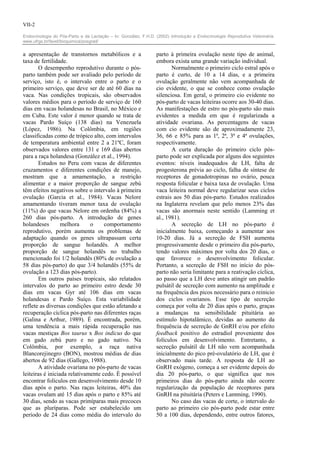 VII-2

Endocrinologia do Pós-Parto e da Lactação – In: González, F.H.D. (2002) Introdução a Endocrinologia Reprodutiva Veterinária.
www.ufrgs.br/favet/bioquimica/posgrad/


a apresentação de transtornos metabólicos e a                    parto à primeira ovulação neste tipo de animal,
taxa de fertilidade.                                             embora exista uma grande variação individual.
       O desempenho reprodutivo durante o pós-                          Normalmente o primeiro ciclo estral após o
parto também pode ser avaliado pelo período de                   parto é curto, de 10 a 14 dias, e a primeira
serviço, isto é, o intervalo entre o parto e o                   ovulação geralmente não vem acompanhada de
primeiro serviço, que deve ser de até 60 dias na                 cio evidente, o que se conhece como ovulação
vaca. Nas condições tropicais, são observados                    silenciosa. Em geral, o primeiro cio evidente no
valores médios para o período de serviço de 160                  pós-parto de vacas leiteiras ocorre aos 30-40 dias.
dias em vacas holandesas no Brasil, no México e                  As manifestações de estro no pós-parto são mais
em Cuba. Este valor é menor quando se trata de                   evidentes a medida em que é regularizada a
vacas Pardo Suíço (138 dias) na Venezuela                        atividade ovariana. As percentagens de vacas
(López, 1986). Na Colômbia, em regiões                           com cio evidente são de aproximadamente 23,
classificadas como de trópico alto, com intervalos               36, 66 e 85% para as 1ª, 2ª, 3ª e 4ª ovulações,
de temperatura ambiental entre 2 a 21ºC, foram                   respectivamente.
observados valores entre 131 e 169 dias abertos                         A curta duração do primeiro ciclo pós-
para a raça holandesa (González et al., 1994).                   parto pode ser explicada por alguns dos seguintes
       Estudos no Peru com vacas de diferentes                   eventos: níveis inadequados de LH, falta de
cruzamentos e diferentes condições de manejo,                    progesterona prévia ao ciclo, falha de síntese de
mostram que a amamentação, a restrição                           receptores de gonadotropinas no ovário, pouca
alimentar e a maior proporção de sangue zebú                     resposta folicular e baixa taxa de ovulação. Uma
têm efeitos negativos sobre o intervalo à primeira               vaca leiteira normal deve regularizar seus ciclos
ovulação (Garcia et al., 1984). Vacas Nelore                     estrais aos 50 dias pós-parto. Estudos realizados
amamentando tiveram menor taxa de ovulação                       na Inglaterra revelam que pelo menos 23% das
(11%) do que vacas Nelore em ordenha (84%) a                     vacas são anormais neste sentido (Lamming et
260 dias pós-parto. A introdução de genes                        al., 1981).
holandeses        melhora     o     comportamento                       A secreção de LH no pós-parto é
reprodutivo, porém aumenta os problemas de                       inicialmente baixa, começando a aumentar aos
adaptação quando os genes ultrapassam certa                      10-20 dias. Já a secreção de FSH aumenta
proporção de sangue holandês. A melhor                           progressivamente desde o primeiro dia pós-parto,
proporção de sangue holandês no trabalho                         tendo valores máximos por volta dos 20 dias, o
mencionado foi 1/2 holandês (80% de ovulação a                   que favorece o desenvolvimento folicular.
58 dias pós-parto) do que 3/4 holandês (55% de                   Portanto, a secreção de FSH no início do pós-
ovulação a 123 dias pós-parto).                                  parto não seria limitante para a reativação cíclica,
       Em outros países tropicais, são relatados                 ao passo que a LH deve antes atingir um padrão
intervalos do parto ao primeiro estro desde 30                   pulsátil de secreção com aumento na amplitude e
dias em vacas Gyr até 106 dias em vacas                          na frequência dos picos necessário para o reinicio
holandesas e Pardo Suíço. Esta variabilidade                     dos ciclos ovarianos. Esse tipo de secreção
reflete as diversas condições que estão afetando a               começa por volta de 20 dias após o parto, graças
recuperação cíclica pós-parto nas diferentes raças               a mudanças na sensibilidade pituitária ao
(Galina e Arthur, 1989). É encontrada, porém,                    estímulo hipotalâmico, devidas ao aumento da
uma tendência a mais rápida recuperação nas                      frequência de secreção de GnRH e/ou por efeito
vacas mestiças Bos taurus x Bos indicus do que                   feedback positivo do estradiol proveniente dos
em gado zebú puro e no gado nativo. Na                           folículos em desenvolvimento. Entretanto, a
Colômbia, por exemplo, a raça nativa                             secreção pulsátil de LH não vem acompanhada
Blancorejinegro (BON), mostrou médias de dias                    inicialmente do pico pré-ovulatório de LH, que é
abertos de 92 dias (Gallego, 1988).                              observado mais tarde. A resposta de LH ao
       A atividade ovariana no pós-parto de vacas                GnRH exógeno, começa a ser evidente depois do
leiteiras é iniciada relativamente cedo. É possível              dia 20 pós-parto, o que significa que nos
encontrar folículos em desenvolvimento desde 10                  primeiros dias do pós-parto ainda não ocorre
dias após o parto. Nas raças leiteiras, 40% das                  regularização da população de receptores para
vacas ovulam até 15 dias após o parto e 85% até                  GnRH na pituitária (Peters e Lamming, 1990).
30 dias, sendo as vacas primíparas mais precoces                        No caso das vacas de corte, o intervalo do
que as pluríparas. Pode ser estabelecido um                      parto ao primeiro cio pós-parto pode estar entre
período de 24 dias como média do intervalo do                    50 a 100 dias, dependendo, entre outros fatores,
 