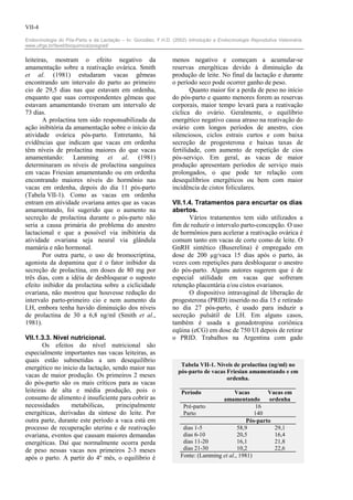 VII-4

Endocrinologia do Pós-Parto e da Lactação – In: González, F.H.D. (2002) Introdução a Endocrinologia Reprodutiva Veterinária.
www.ufrgs.br/favet/bioquimica/posgrad/


leiteiras, mostram o efeito negativo da                          menos negativo e começam a acumular-se
amamentação sobre a reativação ovárica. Smith                    reservas energéticas devido à diminuição da
et al. (1981) estudaram vacas gêmeas                             produção de leite. No final da lactação e durante
encontrando um intervalo do parto ao primeiro                    o período seco pode ocorrer ganho de peso.
cio de 29,5 dias nas que estavam em ordenha,                             Quanto maior for a perda de peso no início
enquanto que suas correspondentes gêmeas que                     do pós-parto e quanto menores forem as reservas
estavam amamentando tiveram um intervalo de                      corporais, maior tempo levará para a reativação
73 dias.                                                         cíclica do ovário. Geralmente, o equilíbrio
       A prolactina tem sido responsabilizada da                 energético negativo causa atraso na reativação do
ação inibitória da amamentação sobre o início da                 ovário com longos períodos de anestro, cios
atividade ovárica pós-parto. Entretanto, há                      silenciosos, ciclos estrais curtos e com baixa
evidências que indicam que vacas em ordenha                      secreção de progesterona e baixas taxas de
têm níveis de prolactina maiores do que vacas                    fertilidade, com aumento de repetição de cios
amamentando: Lamming et al. (1981)                               pós-serviço. Em geral, as vacas de maior
determinaram os níveis de prolactina sanguínea                   produção apresentam períodos de serviço mais
em vacas Friesian amamentando ou em ordenha                      prolongados, o que pode ter relação com
encontrando maiores níveis do hormônio nas                       desequilíbrios energéticos ou bem com maior
vacas em ordenha, depois do dia 11 pós-parto                     incidência de cistos foliculares.
(Tabela VII-1). Como as vacas em ordenha
entram em atividade ovariana antes que as vacas                  VII.1.4. Tratamentos para encurtar os dias
amamentando, foi sugerido que o aumento na                       abertos.
secreção de prolactina durante o pós-parto não                         Vários tratamentos tem sido utilizados a
seria a causa primária do problema do anestro                    fim de reduzir o intervalo parto-concepção. O uso
lactacional e que a possível via inibitória da                   de hormônios para acelerar a reativação ovárica é
atividade ovariana seja neural via glândula                      comum tanto em vacas de corte como de leite. O
mamária e não hormonal.                                          GnRH sintético (Buserelina) é empregado em
       Por outra parte, o uso de bromocriptina,                  dose de 200 µg/vaca 15 dias após o parto, às
agonista da dopamina que é o fator inibidor da                   vezes com repetições para desbloquear o anestro
secreção de prolactina, em doses de 80 mg por                    do pós-parto. Alguns autores sugerem que é de
três dias, com a idéia de desbloquear o suposto                  especial utilidade em vacas que sofreram
efeito inibidor da prolactina sobre a ciclicidade                retenção placentária e/ou cistos ovarianos.
ovariana, não mostrou que houvesse redução do                          O dispositivo intravaginal de liberação de
intervalo parto-primeiro cio e nem aumento da                    progesterona (PRID) inserido no dia 15 e retirado
LH, embora tenha havido diminuição dos níveis                    no dia 27 pós-parto, é usado para induzir a
de prolactina de 30 a 6,8 ng/ml (Smith et al.,                   secreção pulsátil de LH. Em alguns casos,
1981).                                                           também é usada a gonadotropina coriônica
                                                                 eqüina (eCG) em dose de 750 UI depois de retirar
VII.1.3.3. Nível nutricional.                                    o PRID. Trabalhos na Argentina com gado
       Os efeitos do nível nutricional são
especialmente importantes nas vacas leiteiras, as
quais estão submetidas a um desequilíbrio
                                                                     Tabela VII-1. Níveis de prolactina (ng/ml) no
energético no inicio da lactação, sendo maior nas
                                                                    pós-parto de vacas Friesian amamentando e em
vacas de maior produção. Os primeiros 2 meses                                          ordenha.
do pós-parto são os mais críticos para as vacas
leiteiras de alta e média produção, pois o                           Período              Vacas         Vacas em
consumo de alimento é insuficiente para cobrir as                                    amamentando         ordenha
necessidades      metabólicas,     principalmente                     Pré-parto                     16
energéticas, derivadas da síntese do leite. Por                       Parto                        140
outra parte, durante este período a vaca está em                                                Pós-parto
processo de recuperação uterina e de reativação                       dias 1-5              58,9           29,1
ovariana, eventos que causam maiores demandas                         dias 6-10             20,5           16,4
energéticas. Daí que normalmente ocorra perda                         dias 11-20            16,1           21,8
de peso nessas vacas nos primeiros 2-3 meses                          dias 21-30            10,2           22,6
após o parto. A partir do 4º mês, o equilíbrio é                     Fonte: (Lamming et al., 1981)
 