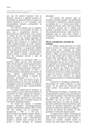 VII-6

Endocrinologia do Pós-Parto e da Lactação – In: González, F.H.D. (2002) Introdução a Endocrinologia Reprodutiva Veterinária.
www.ufrgs.br/favet/bioquimica/posgrad/


que está sob controle hormonal. Com as                           placentário.
gestações sucessivas, a glândula mamária vai                            Em animais não gestantes pode ser
aumentando seu desenvolvimento até atingir seu                   induzido crescimento mamário com combinações
máximo potencial na 3ª ou 4ª gestação, cujas                     de estrógenos e progesterona, mediante injeções
correspondentes lactações correspondem ao                        ou implantes por 1 a 3 semanas para induzir a
rendimento máximo.                                               formação de alvéolos e dutos. Após este período,
       Em 1956 foi proposto que os estrógenos                    é necessário começar com a ordenha para
eram importantes no crescimento dos dutos, ao                    estimular a produção de leite. A quantidade de
passo que a progesterona promovia o                              leite produzido desta forma é muito variável e o
desenvolvimento lóbulo-alveolar. Esse conceito                   tratamento pode ter como efeito colateral a
se mantém até hoje, mas foram identificados                      formação de cistos ovarianos e apresentação de
outros hormônios que também participam do                        ninfomania.
processo, entre eles GH, ACTH e PRL. Existem
receptores para estrógenos no citoplasma das                     VII.2.2. Lactogênese: iniciação da
células epitélio-alveolares do tecido mamário,                   lactação.
que aumentam em número durante a gestação por                           A unidade anatomo-funcional do tecido
efeito da prolactina. A progesterona também                      mamário secretor é o alvéolo, estrutura sacular
possui receptores nas células do tecido mamário,                 cujas paredes estão compostas de células
que estão presentes durante a gestação porém                     epiteliais secretoras. Cerca de 150 a 220 alvéolos
ausentes durante a lactação. Aparentemente a                     formam o lóbulo, que possui um duto drenado
ação dos estrógenos precede à ação da                            por um duto comum maior. Grupos de lóbulos
progesterona.                                                    formam lobos separados por septos de tecido
       O hormônio do crescimento (GH) e a                        conectivo. Os dutos lobulares confluem a um
prolactina (PRL) parecem atuar diretamente                       canal galactóforo que por sua vez desemboca no
sobre o tecido mamário, sendo necessários para a                 seio galactóforo, em comunicação com a cisterna
ação dos esteróides ováricos. O GH tem mais                      da glândula. Cada alvéolo é irrigado por uma
efeito sobre o sistema canalicular e a PRL sobre o               rede de capilares que fornece os nutrientes
desenvolvimento lóbulo-alveolar. O TSH e o                       necessários para a síntese do leite. Os elementos
ACTH (hormônios estimuladores da tireóide e do                   contráteis do alvéolo são as células mioepiteliais,
córtex     adrenal,    respectivamente)     atuam                as quais são sensíveis à ocitocina. Em volta do
indiretamente por estimular a secreção dos                       alvéolo existe tecido conectivo, que adquire
hormônios tireoidianos (T3 e T4) e os                            maior proporção durante a involução da glândula
glicocorticóides. Estes dois últimos grupos de                   mamária.
hormônios parecem ter uma ação secundária na                            O processo de lactogênese compreende a
mamogênese através da promoção de mudanças                       diferenciação das células mamárias, as quais
metabólicas favoráveis para o desenvolvimento                    passam de um estado não secretor para um
do tecido mamário.                                               estado secretor. Esse processo envolve duas
       A insulina também possui receptores na                    etapas:
célula mamária e parece influir positivamente no                 (a) Diferenciação histológica e bioquímica das
crescimento do tecido mamário por estimular a                    células epiteliais alveolares, que ocorre durante o
mitose e melhorar a utilização da glicose. A                     terço final da gestação. Estas diferenças podem
relaxina, hormônio peptídico do ovário, parece                   ser evidenciadas pelo aumento da relação
ter ação sinérgica com os esteróides ováricos no                 RNA/DNA, que de um valor <1 durante a
crescimento da glândula mamária.                                 gestação, passa para 2 no início da lactação, o
       Na maioria das espécies, o hormônio                       que indica aumento da síntese de proteínas e pelo
lactógeno placentário (somatomamotropina),                       aumento do quociente respiratório, que indica
peptídeo estruturalmente análogo à PRL e ao GH,                  aumento da oxidação de substratos energéticos;
tem ação sinérgica com os estrógenos, a                          (b) Início da secreção dos produtos do leite,
progesterona, a PRL e o GH para o                                geralmente 1-4 dias antes depois do parto.
desenvolvimento da glândula mamária durante a                           A mudança mais evidente na histologia da
gestação. Na cabra e na ovelha, gestações                        célula epitelial ocorre na última semana antes do
gemelares induzem maior desenvolvimento                          parto. Ocorre acúmulo de gotas lipídicas e
mamário e portanto maior secreção de leite,                      presença de vacuolas, contendo micelas de
devido à maior produção de lactógeno                             caseína. Seis horas depois do parto, começa a
 