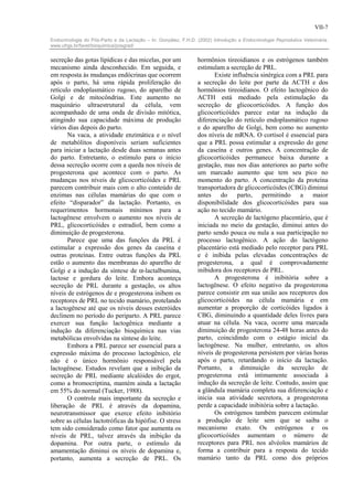 VII-7

Endocrinologia do Pós-Parto e da Lactação – In: González, F.H.D. (2002) Introdução a Endocrinologia Reprodutiva Veterinária.
www.ufrgs.br/favet/bioquimica/posgrad/


secreção das gotas lipídicas e das micelas, por um               hormônios tireoidianos e os estrógenos também
mecanismo ainda desconhecido. Em seguida, e                      estimulam a secreção de PRL.
em resposta às mudanças endócrinas que ocorrem                          Existe influência sinérgica com a PRL para
após o parto, há uma rápida proliferação do                      a secreção do leite por parte da ACTH e dos
retículo endoplasmático rugoso, do aparelho de                   hormônios tireoidianos. O efeito lactogênico do
Golgi e de mitocôndrias. Este aumento no                         ACTH está mediado pela estimulação da
maquinário ultraestrutural da célula, vem                        secreção de glicocorticóides. A função dos
acompanhado de uma onda de divisão mitótica,                     glicocorticóides parece estar na indução da
atingindo sua capacidade máxima de produção                      diferenciação do retículo endoplasmático rugoso
vários dias depois do parto.                                     e do aparelho de Golgi, bem como no aumento
       Na vaca, a atividade enzimática e o nível                 dos níveis de mRNA. O cortisol é essencial para
de metabólitos disponíveis seriam suficientes                    que a PRL possa estimular a expressão do gene
para iniciar a lactação desde duas semanas antes                 da caseína e outros genes. A concentração de
do parto. Entretanto, o estímulo para o início                   glicocorticóides permanece baixa durante a
dessa secreção ocorre com a queda nos níveis de                  gestação, mas nos dias anteriores ao parto sofre
progesterona que acontece com o parto. As                        um marcado aumento que tem seu pico no
mudanças nos níveis de glicocorticóides e PRL                    momento do parto. A concentração da proteína
parecem contribuir mais com o alto conteúdo de                   transportadora de glicocorticóides (CBG) diminui
enzimas nas células mamárias do que com o                        antes do parto, permitindo a maior
efeito “disparador” da lactação. Portanto, os                    disponibilidade dos glicocorticóides para sua
requerimentos hormonais mínimos para a                           ação no tecido mamário.
lactogênese envolvem o aumento nos níveis de                            A secreção de lactógeno placentário, que é
PRL, glicocorticóides e estradiol, bem como a                    iniciada no meio da gestação, diminui antes do
diminuição de progesterona.                                      parto sendo pouca ou nula a sua participação no
       Parece que uma das funções da PRL é                       processo lactogênico. A ação do lactógeno
estimular a expressão dos genes da caseína e                     placentário está mediado pelo receptor para PRL
outras proteínas. Entre outras funções da PRL                    e é inibida pelas elevadas concentrações de
estão o aumento das membranas do aparelho de                     progesterona, a qual é comprovadamente
Golgi e a indução da síntese de α-lactalbumina,                  inibidora dos receptores de PRL.
lactose e gordura do leite. Embora aconteça                             A progesterona é inibitória sobre a
secreção de PRL durante a gestação, os altos                     lactogênese. O efeito negativo da progesterona
níveis de estrógenos de e progesterona inibem os                 parece consistir em sua união aos receptores dos
receptores de PRL no tecido mamário, protelando                  glicocorticóides na célula mamária e em
a lactogênese até que os níveis desses esteróides                aumentar a proporção de corticóides ligados à
declinem no período do periparto. A PRL parece                   CBG, diminuindo a quantidade deles livres para
exercer sua função lactogênica mediante a                        atuar na célula. Na vaca, ocorre uma marcada
indução da diferenciação bioquímica nas vias                     diminuição de progesterona 24-48 horas antes do
metabólicas envolvidas na síntese do leite.                      parto, coincidindo com o estágio inicial da
       Embora a PRL parece ser essencial para a                  lactogênese. Na mulher, entretanto, os altos
expressão máxima do processo lactogênico, ele                    níveis de progesterona persistem por várias horas
não é o único hormônio responsável pela                          após o parto, retardando o início da lactação.
lactogênese. Estudos revelam que a inibição da                   Portanto, a diminuição da secreção de
secreção de PRL mediante alcalóides do ergot,                    progesterona está intimamente associada à
como a bromocriptina, mantém ainda a lactação                    indução da secreção de leite. Contudo, assim que
em 55% do normal (Tucker, 1988).                                 a glândula mamária completa sua diferenciação e
       O controle mais importante da secreção e                  inicia sua atividade secretora, a progesterona
liberação de PRL é através da dopamina,                          perde a capacidade inibitória sobre a lactação.
neurotransmissor que exerce efeito inibitório                           Os estrógenos também parecem estimular
sobre as células lactotróficas da hipófise. O stress             a produção de leite sem que se saiba o
tem sido considerado como fator que aumenta os                   mecanismo exato. Os estrógenos e os
níveis de PRL, talvez através da inibição da                     glicocorticóides aumentam o número de
dopamina. Por outra parte, o estímulo da                         receptores para PRL nos alvéolos mamários de
amamentação diminui os níveis de dopamina e,                     forma a contribuir para a resposta do tecido
portanto, aumenta a secreção de PRL. Os                          mamário tanto da PRL como dos próprios
 