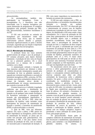 VII-8

Endocrinologia do Pós-Parto e da Lactação – In: González, F.H.D. (2002) Introdução a Endocrinologia Reprodutiva Veterinária.
www.ufrgs.br/favet/bioquimica/posgrad/


glicocorticóides.                                                PRL teria maior importância na manutenção da
       As     prostaglandinas     também     têm                 lactação em animais não ruminantes.
participação     na    lactogênese.    Como     a                       O GH tem ação sinérgica com a PRL, os
prostaglandina F2α é luteolítica, tem sido                       glicocorticóides e os hormônios tireoidianos para
relacionada com a resposta lactogênica por                       estimular      a      lactação     em      animais
causar diminuição de progesterona. O complexo                    hipofisectomizados. Em 1937, foi observado que
lactogênico está, portanto, formado por PRL,                     a administração de extratos crus de hipófise
GH, glicocorticóides, hormônios tireoidianos e                   estimulavam a produção de leite em vacas. Anos
ACTH.                                                            depois, foi identificado o GH como sendo o fator
       O GH está envolvido no estímulo da                        estimulatório. Foi o início da utilização de GH
lactogênese por mecanismos ainda não                             como fator galactopoiético de forma comercial,
esclarecidos. Seus níveis, que se mantém                         fato facilitado depois com a produção do
relativamente estáveis durante a gestação,                       hormônio recombinante. Existe uma relação
aumentam significativamente no parto e durante                   linear entre a percentagem de aumento da
a lactação, sugerindo que sua função é importante                secreção de leite e o logaritmo da dose exógena
durante a segunda fase da lactogênese.                           de GH. Em geral, é considerado que ocorre um
                                                                 incremento de produção de leite entre 6 a 35%
VII.2.3. Manutenção da lactação.                                 mediante o uso de GH exógeno. O rGH possui
       A produção láctea nas vacas aumenta                       uma atividade galactopoiética maior do que o GH
gradativamente até atingir o pico de produção a                  extraído da hipófise, produzindo aumentos de
8-9 semanas pós-parto, para depois diminuir                      produção entre 23 a 41%. O maior efeito
lentamente. A produção de leite varia em função                  galactopoiético do rGH pode ser devido ao fato
de: (a) o potencial genético; (b) o nível                        de possuir uma metionina N-terminal adicional
nutricional; (c) o manejo; (d) a condição                        quando comparado ao GH hipofisiário, que faz
sanitária; e (e) a idade.                                        com que sua degradação seja mais lenta.
       A amamentação estimula a lactação de                             Os mecanismos através dos quais o GH
duas maneiras: primeiro por diminuir o efeito                    provoca o efeito galactopoiético passam pelo
inibitório da pressão intramamária causado pela                  estímulo da produção de somatomedinas no
acumulação de leite na glândula mamária, e                       fígado e o conseqüente estímulo mobilizador de
segundo por estimular neuralmente a secreção de                  reservas corporais para obter um efeito
hormônios lactogênicos (PRL, ocitocina, ACTH).                   estimulador da homeorrese sobre a glândula
Contudo, esse efeito estimulatório diminui com o                 mamária. Em geral, o efeito envolve mudanças
avanço da lactação, talvez devido à                              coordenadas no metabolismo corporal de
dessensibilização do sistema neurotransmissor                    proteínas, lipídios e glicídios de forma a
que controla a secreção de PRL.                                  direcioná-los para a síntese de leite. Assim, entre
       O termo homeorrese é referido à regulação                 as ações do GH estão: (a) estimula a capacidade
endócrina que permite a distribuição de                          do fígado para metabolizar propionato como
nutrientes necessários para a manutenção da                      fonte de glicose; (b) estimula a biossíntese de
lactação ou de qualquer outro estado fisiológico.                α-lactalbumina na glândula mamária; (c)
Os hormônios associados à manutenção da                          aumenta a taxa de gasto de glicose para sintetizar
lactação são principalmente hipofisiários e                      lactose no tecido mamário, porém reduzindo a
incluem PRL, GH, ACTH e TSH. Além dos                            taxa de oxidação de glicose em outros tecidos;
hormônios da hipófise, estão incluídos como                      (d) aumenta a distribuição de aminoácidos para a
participantes do processo de manutenção da                       produção de proteínas do leite, embora
lactação a insulina, o hormônio da paratiréoide                  dependendo da reserva de proteínas; e (e)
(PTH), os glicocorticóides e a tiroxina.                         aumenta a mobilização de lipídios, quando o
       A ação da PRL varia nas diferentes                        animal está em balanço energético negativo,
espécies. Em vacas e cabras, a PRL parece ter                    permitindo a maior utilização de ácidos graxos
maior importância na lactogênese, porém menor                    livres, para poupar glicose.
na manutenção da lactação, ao passo que no                              Os glicocorticóides fazem parte do
coelho tem provada ação galactopoiética. Em                      complexo endócrino da manutenção da lactação.
ruminantes, a PRL é útil para manter níveis                      Eles favorecem o metabolismo, especialmente da
máximos de produção de leite, sem no entanto,                    glicose, para aumentar a sua disponibilidade na
ser necessária para a manutenção da lactação. A                  glândula      mamária.       No     entanto,     os
 