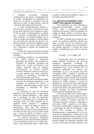 I-5
Características dos Hormônios – In: González, F.H.D. (2002) Introdução a Endocrinologia Reprodutiva Veterinária.
www.ufrgs.br/favet/bioquimica/posgrad/

e      afinidade,      provocando       mudanças             (cAMP), o GMP cíclico (cGMP), o cálcio e os
conformacionais que geram o desencadeamento                  derivados do fosfatidil-inositol.
de reações modificadoras do metabolismo da
célula alvo. O número de receptores varia em                 I.5.1. Adenosina-monofosfato cíclico
cada tipo de célula, variando portanto o grau da             (cAMP) como segundo mensageiro.
resposta de cada célula à ação hormonal.                            Earl Sutherland, em 1972, identificou o
       A união hormônio-proteína receptora é                 adenosina-3',5'-monofosfato    cíclico   (AMP
forte mas não é covalente. É equivalente à união             cíclico) como o mensageiro intracelular
de um efeitor alostérico com a enzima que regula.            produzido em resposta à ação da adrenalina nas
O sítio de união é estereoespecífico e somente               células do fígado. Depois se encontrou que o
une o hormônio correspondente ou moléculas                   cAMP era o mediador comum da ação de muitos
muito similares. As estruturas análogas que se               hormônios.
unem ao receptor ocasionando os mesmos efeitos                      O cAMP é formado pela ativação de uma
que o hormônio são chamadas de agonistas. Em                 enzima da membrana plasmática presente em
oposição, àquelas estruturas que também se unem              todas as células (exceto nos eritrócitos) como
ao receptor mas sem causar o efeito hormonal,                consequência da interação entre um hormônio e
isto é, bloqueiam o receptor, são chamadas de                seu receptor específico. A enzima que forma
antagonistas.                                                cAMP é a adenilciclase, que catalisa a seguinte
       Existem dois mecanismos básicos da ação               reação:
hormonal, os quais estão em função do tipo de
hormônio:                                                              ATP-Mg2+ → 3',5'-cAMP + PPi
(a) os hormônios peptídicos e as catecolaminas
    não podem penetrar as membranas                                 A adenilciclase pode ser estimulada ou
    plasmáticas das células e seus receptores se             inibida mediante mecanismos que envolvem
    localizam na membrana plasmática das                     complexos       regulatórios     localizados     na
    células alvo; a união do hormônio a seu                  membrana. Existem dois sistemas paralelos, um
    receptor específico causa um mudança                     estimulatório (Gs) e outro inibitório (Gi). Os
    conformacional na proteína receptora                     complexos regulatórios são trímeros com
    levando à geração de segundos mensageiros,               subunidades, α, β e γ, que reagem com outro
    os quais regulam uma reação enzimática                   nucleotídeo (GTP) e regulam a atividade da
    específica ou modificam a velocidade de                  adenilciclase. A proteína estimulatória G (Gs)
    transcrição de genes específicos;                        está localizada do lado citossólico da membrana
(b) os hormônios esteróides e tireoidianos podem             plasmática, e quando se une ao GTP estimula a
    atravessar as membranas plasmáticas e seus               produção de cAMP, mediante a ativação da
    receptores se localizam no núcleo; a                     adenilciclase. A proteína Gs é uma entre a grande
    interação hormônio-receptor nuclear altera               família de proteínas que se unem a nucleotídeos
    diretamente a transcrição de genes                       de guanosina (GTP) e são intermediárias de uma
    específicos.                                             grande variedade de sinais transducionais
       O mecanismo de ação dos hormônios                     (transferência de informação hormonal).
peptídicos e das catecolaminas, os quais atuam                      A proteína Gs pode existir em duas formas.
através de segundo mensageiro, é mais rápido                 Quando a subunidade α está ocupada por GTP, a
que o mecanismo de ação dos hormônios                        proteína Gs ativa a adenilciclase. Isto ocorre pela
esteróides e tireoidianos, pois os primeiros não             união do hormônio ao receptor específico na
necessitam entrar na célula, enquanto que os                 membrana plasmática. Quando a subunidade α
segundos devem atravessar a membrana                         está unida a GDP, a proteína Gs está inativa.
plasmática e o citosol até chegar no núcleo. A               Ocorrendo a união hormônio-receptor, se catalisa
relativamente lenta ação dos hormônios                       a fosforilação de GDP da subunidade α para
esteróides (horas ou dias) é uma consequência de             formar GTP, ativando a proteína Gs.
seu modo de ação, uma vez que se requer tempo                Simultaneamente, as subunidades β e γ da Gs se
para a síntese de mRNA no núcleo e para a
                                                             dissociam da subunidade α. A Gsα unida a GTP
subsequente síntese de proteínas nos ribossomos.
                                                             se desloca na membrana desde o receptor até uma
       Os segundos mensageiros, metabólitos
                                                             molécula de adenilciclase. A adenilciclase é uma
intermediários da ação dos hormônios peptídicos
                                                             proteína integral da membrana plasmática com
e das catecolaminas, podem ser de vários tipos.
                                                             seu sítio ativo do lado citossólico. Quando a Gsα
Entre os mais importantes estão: o AMP cíclico
 