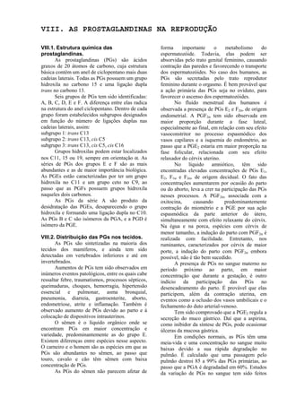 VIII. AS PROSTAGLANDINAS NA REPRODUÇÃO

VIII.1. Estrutura química das                        forma      importante    o    metabolismo      do
prostaglandinas.                                     espermatozóide. Todavia, elas podem ser
       As prostaglandinas (PGs) são ácidos           absorvidas pelo trato genital feminino, causando
graxos de 20 átomos de carbono, cuja estrutura       contração das paredes e favorecendo o transporte
básica contém um anel de ciclopentano mais duas      dos espermatozóides. No caso dos humanos, as
cadeias laterais. Todas as PGs possuem um grupo      PGs são secretadas pelo trato reprodutor
hidroxila no carbono 15 e uma ligação dupla          feminino durante o orgasmo. É bem provável que
trans no carbono 13.                                 a ação primária das PGs seja no oviduto, para
       Seis grupos de PGs tem sido identificadas:    favorecer o ascenso dos espermatozóides.
A, B, C, D, E e F. A diferença entre elas radica            No fluído menstrual dos humanos é
na estrutura do anel ciclopentano. Dentro de cada    observada a presença de PGs E2 e F2α, de origem
grupo foram estabelecidos subgrupos designados       endometrial. A PGF2α tem sido observada em
em função do número de ligações duplas nas           maior proporção durante a fase luteal,
cadeias laterais, assim:                             especialmente ao final, em relação com seu efeito
subgrupo 1: trans C13                                vasoconstritor no processo espasmódico dos
subgrupo 2: trans C13, cis C5                        vasos capilares e a isquemia do endométrio, ao
subgrupo 3: trans C13, cis C5, cis C16               passo que a PGE2 estaria em maior proporção na
       Grupos hidroxilas podem estar localizados     fase folicular, relacionada com seu efeito
nos C11, 15 ou 19, sempre em orientação α. As        relaxador do cérvix uterino.
séries de PGs dos grupos E e F são as mais                  No líquido amniótico, têm sido
abundantes e as de maior importância biológica.      encontradas elevadas concentrações de PGs E1,
As PGEs estão caracterizadas por ter um grupo        E2, F1α e F2α, de origem decidual. O fato das
hidroxila no C11 e um grupo ceto no C9, ao           concentrações aumentarem por ocasião do parto
passo que as PGFs possuem grupos hidroxila           ou do aborto, leva a crer na participação das PGs
naqueles dois carbonos.                              nesses processos. A PGF2α, associada com a
       As PGs da série A são produto da              oxitocina,      causando      predominantemente
desidratação das PGEs, desaparecendo o grupo         contração do miométrio e a PGE por sua ação
hidroxila e formando uma ligação dupla no C10.       espasmódica da parte anterior do útero,
As PGs B e C são isómeros da PGA, e a PGD é          simultaneamente com efeito relaxante do cérvix.
isómero da PGE.                                      Na égua e na porca, espécies com cérvix de
                                                     menor tamanho, a indução do parto com PGF2α é
VIII.2. Distribuição das PGs nos tecidos.            realizada com facilidade. Entretanto, nos
       As PGs são sintetizadas na maioria dos        ruminantes, caracterizados por cérvix de maior
tecidos dos mamíferos, e ainda tem sido              porte, a indução do parto com PGF2α embora
detectadas em vertebrados inferiores e até em        possível, não é tão bem sucedido.
invertebrados.                                              A presença de PGs no sangue materno no
       Aumentos de PGs tem sido observados em        período próximo ao parto, em maior
inúmeros eventos patológicos, entre os quais cabe    concentração que durante a gestação, é outro
ressaltar febre, traumatismos, processos sépticos,   indício da participação das PGs no
queimaduras, choques, hemorragia, hipertensão        desencadeamento do parto. É provável que elas
essencial e pulmonar, asma bronquial,                participem, além da contração uterina, em
pneumonia, diarreia, gastroenterite, aborto,         eventos como a oclusão dos vasos umbilicais e o
endometriose, atrite e inflamação. Também é          fechamento do duto arterial-venoso.
observado aumento de PGs devido ao parto e à                Tem sido comprovado que a PGE2 regula a
colocação de dispositivos intrauterinos.             secreção do muco gástrico. Daí que a aspirina,
       O sêmen é o líquido orgânico onde se          como inibidor da síntese de PGs, pode ocasionar
encontram PGs em maior concentração e                úlceras da mucosa gástrica.
variedade, predominantemente as do grupo E.                 Em condições normais, as PGs têm uma
Existem diferenças entre espécies nesse aspecto.     meia-vida e uma concentração no sangue muito
O carneiro e o homem são as espécies em que as       baixas devido a sua rápida degradação no
PGs são abundantes no sêmen, ao passo que            pulmão. É calculado que uma passagem pelo
touro, cavalo e cão têm sêmen com baixa              pulmão destroi 85 a 99% das PGs primárias, ao
concentração de PGs.                                 passo que a PGA é degradadad em 60%. Estudos
       As PGs do sêmen não parecem afetar de         da variação de PGs no sangue tem sido feitos
 