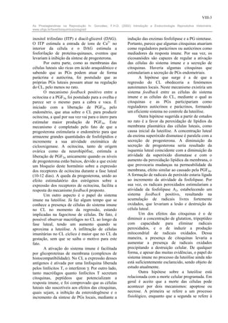 VIII-3

As Prostaglandinas na Reprodução In: González, F.H.D. (2002) Introdução a Endocrinologia Reprodutiva Veterinária.
www.ufrgs.br/favet/bioquimica/posgrad/


inositol trifosfato (ITP) e diacil-glicerol (DAG).         indução das enzimas fosfolipase e a PG sintetase.
O ITP estimula a entrada de íons de Ca2+ no                Portanto, parece que algumas citoquinas atuariam
interior da célula e o DAG estimula a                      como reguladores parácrinos ou autócrinos como
fosforilação de proteína-quinases, eventos que             mediadores da resposta imune. Por sua vez, os
levariam à inibição da síntese de progesterona.            eicosanóides são capazes de regular a ativação
       Por outra parte, como as membranas das              das células do sistema imune e a secreção de
células luteais são ricas em ácido araquidônico e          citoquinas. Haveria algumas citoquinas que
sabendo que as PGs podem atuar de forma                    estimulariam a secreção de PGs endometriais.
parácrina e autócrina, foi postulado que as                       A hipótese que surge é a de que a
próprias PGs luteais possam atuar na regulação             regressão do CL obedeceria a fenómenos
do CL, pelo menos no rato.                                 autoimunes locais. Neste mecanismo existiria um
       O mecanismo feedback positivo entre a               sistema feedback entre as células do sistema
ocitocina e a PGF2α foi postulado para a ovelha e          imune e as células do CL, mediante o qual as
parece ser o mesmo para a cabra e vaca. É                  citoquinas e as PGs participariam como
iniciado com a liberação de PGF2α pelo                     reguladores autócrinos e parácrinos, formando
endométrio, que atua sobre o CL para produzir              um eficiente sistema no controle da luteólise.
ocitocina, a qual por sua vez vai para o útero para               Outra hipótese sugerida a partir de estudos
estimular maior produção de PGF2α. Este                    no rato é a favor da peroxidação de lípidios da
mecanismo é completado pelo fato de que a                  membrana plasmática das células luteais, como
progesterona estimularia o endométrio para que             causa inicial da luteólise. A concentração luteal
armazene grandes quantidades de fosfolipídios e            da enzima superóxido dismutase é paralela com a
incremente a sua atividade enzimática de                   secreção de progesterona. A diminuição da
ciclooxigenase. A ocitocina, tanto de origem               secreção de progesterona seria resultado da
ovárica como da neurohipófise, estimula a                  isquemia luteal coincidente com a diminuição da
liberação de PGF2α unicamente quando os níveis             atividade da superóxido dismutase e com o
de progesterona estão baixos, devido a que existe          aumento da peroxidação lipídica da membrana, o
um bloqueio deste hormônio sobre a expressão               que provocaria mudanças na permeabilidade da
dos receptores de ocitocina durante a fase luteal          membrana, efeito similar ao causado pela PGF2α.
(10-12 dias). A queda da progesterona, unido ao            A formação de radicais de peróxido estaria ligada
efeito estimulatório dos estrógenos sobre a                ao incremento da atividade da fosfolipase. Por
expressão dos receptores de ocitocina, facilita a          sua vez, os radicais peroxidados estimulariam a
resposta do mecanismo feedback proposto.                   atividade da fosfolipase A2, estabelecendo um
       Um outro aspecto é o papel do sistema               sistema feedback positivo, resultando na
imune na luteólise. Já faz algum tempo que se              acumulação de radicais livres fortemente
conhece a presença de células do sistema imune             oxidados, que levariam a lesão e destruição da
no CL no momento da regressão, estando                     célula luteal.
implicadas na fagocitose de células. De fato, é                   Um dos efeitos das citoquinas é o de
possível observar macrófagos no CL ao longo da             diminuir a concentração de glutation, tripeptídeo
fase luteal, tendo um aumento quando se                    com capacidade para eliminar radicais
aproxima a luteólise. A infiltração de células             peroxidados, e o de induzir a produção
imunitárias no CL cíclico é maior que no CL da             mitocondrial de radicais oxidados. Dessa
gestação, sem que se saiba o motivo para este              maneira, a presença de citoquinas levaria a
fato.                                                      aumentar a presença de radicais oxidados
       A ativação do sistema imune é facilitada            precipitando a destruição celular. De qualquer
por glicoproteínas de membrana (complexos de               forma, e apesar das muitas evidências, o papel do
histocompatibilidade). No CL a expressão desses            sistema imune no processo da luteólise ainda não
antígenos é ativada por uma linfoquina liberada            está suficientemente esclarecido, sendo objeto de
pelos linfócitos T, o interferon γ. Por outro lado,        estudo atualmente.
tanto macrófagos quanto linfócitos T secretam                     Outra hipótese sobre a luteólise está
citoquinas, peptídeos que potencializam a                  relacionada com a morte celular programada. Em
resposta imune, e foi comprovado que as células            geral é aceito que a morte das células pode
luteais são suscetíveis aos efeitos das citoquinas,        acontecer por dois mecanismos: apoptose ou
quais sejam, a inibição da esteroidogênese e o             necrose. A primeira se refere a um processo
incremento da síntese de PGs locais, mediante a            fisiológico, enquanto que a segunda se refere à
 
