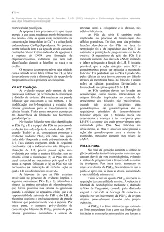 VIII-4

As Prostaglandinas na Reprodução In: González, F.H.D. (2002) Introdução a Endocrinologia Reprodutiva Veterinária.
www.ufrgs.br/favet/bioquimica/posgrad/


morte celular patológica.                                  enzimas como a colagenase e a elastase, nas
       A apoptose é um processo ativo que requer           células foliculares.
energia e que causa mudanças morfo-bioquímicas                    As PGs da série E também estão
das células, entre as quais estão incrementos na           implicadas no processo de luteinização das
concentração intracelular de Ca2+ e a ativação de          células granulosas. De fato, uma das primeiras
endonucleases Ca-Mg-dependentes. No processo               funções descobertas das PGs na área da
ocorre saída de íons e de água da célula causando          reprodução foi a da capacidade das PGs E de
contração celular. O fato indicador da apoptose é          estimular a produção de progesterona em tecido
a ruptura do DNA com formação de                           ovárico. O mecanismo de ação das PGs E é
oligonucleossomas, estruturas que tem sido                 mediante aumento dos níveis de cAMP, imitando
identificadas durante a luteólise na vaca e na             e talvez reforçando a função do LH. É bastante
ovelha.                                                    provável, que a ação sinérgica entre PGE e
       O processo de apoptose talvez seja iniciado         gonadotropinas possa ser aplicada à maturação
com a retirada de um fator trófico. No CL, o fator         folicular. Foi postulado que as PGs E produzidas
desencadeante seria a diminuição da secreção de            pelas células da teca interna passem por difusão
progesterona e/ou a presença de citoquinas.                através da membrana basal do folículo e atuem
                                                           sobre as células granulosas favorecendo a
VIII.4.2. Ovulação.                                        formação de receptores para FSH e LH.
       A ovulação requer pelo menos de três                       As PGs também devem ser levadas em
processos distintos: (a) terminação da maturação           consideração como fatores intraováricos de
e divisão do ovócito, (b) mudanças na parede               origem folicular implicados no controle do
folicular que ocasionam a sua ruptura, e (c)               crescimento dos folículos não proliferativos,
modificação morfo-bioquímica e espacial das                quando      não      existem   receptores   para
células granulosas para se transformarem em                gonadotropinas. As gonadotropinas são os
células luteais. Todos esses processos acontecem           reguladores primários do desenvolvimento
em decorrência da liberação dos hormônios                  folicular depois que o folículo inicia seu
gonadotrópicos.                                            crescimento e começa a ter receptores para
       No líquido folicular tem sido identificadas         LH/FSH, a síntese dos quais provavelmente seria
as PGs F2α e E e o papel das PGs no processo da            estimulada pelas PGs. Nos folículos em
ovulação tem sido objeto de estudo desde 1972,             crescimento, as PGs E atuariam sinergizando a
quando Tsafriri et al. conseguiram provocar a              ação das gonadotropinas para a síntese de
ovulação mediante PGE2 em ratas, nas quais                 esteróides, mediante aumento nos níveis de
tinha sido bloqueada a onda pré-ovulatóoria de             cAMP.
LH. Tais autores chegaram ainda às seguintes
conclusões: (a) a indometacina não bloqueia a              VIII.4.3. Parto.
liberação de LH, porém possui ação anti-                          No final da gestação aumenta a síntese de
ovulatória por evitar a ruptura folicular, sem no          glicocorticóides tanto fetais quanto maternos, que
entanto afetar a maturação; (b) as PGs têm um              causam desvio da rota esteroidogênica, evitando
papel essencial no mecanismo pelo qual o LH                a síntese de progesterona e favorecendo a síntese
causa a ruptura folicular; e (c) as PGs não são            de estrógenos. Por outra parte, aumentam os
necessárias na maturação do ovócito, ação na               níveis circulantes de PGF2α. Na medida em que o
qual o LH está diretamente envolvido.                      parto se aproxima, o útero se dilata, aumentando
       A hipótese de que as PGs estariam                   a excitabilidade miometrial.
envolvidas no processo da ovulação implica o                      Tanto ocitocina quanto PGF2α intervêm na
seguinte mecanismo: PGs E1 e E2 estimulam a                regulação da contratilidade uterina. A ocitocina é
síntese da enzima ativadora do plasminogênio,              liberada da neurohipófise mediante o chamado
que forma plasmina nas células da granulosa                reflexo de Fergusson, causado pela distensão
quando a ovulação se aproxima, efeito que é de             vaginal e cervical. A descarga de ocitocina é
responsabilidade primária do FSH e do LH. A                seguida por um incremento da PGF2α de origem
plasmina ocasiona o enfraquecimento da parede              uterina, provavelmente causado pela própria
folicular que posteriormente leva à ruptura. Por           ocitocina.
outra parte, o aumento pré-ovulatório da                          A PGF2α é o fator intrínseco que estimula
concentração folicular de PGF2α, produzida pelas           as fibras musculares lisas e com sua liberação são
células granulosas, estimularia a síntese de               iniciadas as contrações miometriais que forçam a
 