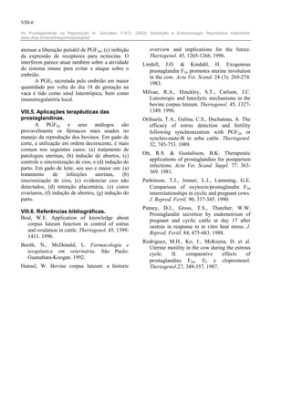 VIII-6

As Prostaglandinas na Reprodução In: González, F.H.D. (2002) Introdução a Endocrinologia Reprodutiva Veterinária.
www.ufrgs.br/favet/bioquimica/posgrad/


atenuar a liberação pulsátil de PGF2α; (c) inibição            overview and implications for the future.
da expressão de receptores para ocitocina. O                   Theriogenol. 45, 1265-1266. 1996.
interferon parece atuar também sobre a atividade           Lindell, J.O. & Kindahl, H. Exogenous
do sistema imune para evitar o ataque sobre o                 prostaglandin F2α promotes uterine involution
embrião.                                                      in the cow. Acta Vet. Scand. 24 (3): 269-274.
       A PGE2 secretada pelo embrião em maior                 1983.
quantidade por volta do dia 18 de gestação na
vaca é tido como sinal luteotrópica, bem como              Milvae, R.A., Hinckley, S.T., Carlson, J.C.
imunorregulatória local.                                     Luteotropic and luteolytic mechanisms in the
                                                             bovine corpus luteum. Theriogenol. 45, 1327-
VIII.5. Aplicações terapêuticas das                          1349. 1996.
prostaglandinas.                                           Orihuela, T.A., Galina, C.S., Duchateau, A. The
       A PGF2α e seus análogos são                            efficacy of estrus detection and fertility
provavelmente os fármacos mais usados no                      following synchronization with PGF2α or
manejo da reprodução dos bovinos. Em gado de                  synchro-mate-B in zebu cattle. Theriogenol.
corte, a utilização em ordem decrescente, é mais              32, 745-753. 1989.
comum nos seguintes casos: (a) tratamento de
patologias uterinas, (b) indução de abortos, (c)           Ott, R.S. & Gustafsson, B.K. Therapeutic
controle e sincronização de cios, e (d) indução do            applications of prostaglandins for postpartum
parto. Em gado de leite, seu uso e maior em: (a)              infections. Acta Vet. Scand. Suppl. 77: 363-
tratamento      de   infecções     uterinas,   (b)            369. 1981.
sincronização de cios, (c) evidenciar cios não             Parkinson, T.J., Jenner, L.J., Lamming, G.E.
detectados, (d) retenção placentária, (e) cistos              Comparison of oxytocin/prostaglandin F2α
ovarianos, (f) indução de abortos, (g) indução do             interrelationships in cyclic and pregnant cows.
parto.                                                        J. Reprod. Fertil. 90, 337-345. 1990.
                                                           Putney, D.J., Gross, T.S., Thatcher, W.W.
VIII.6. Referências bibliográficas.                           Prostaglandin secretion by endometrium of
Beal, W.E. Application of knowledge about                     pregnant and cyclic cattle at day 17 after
   corpus luteum function in control of estrus                oestrus in response to in vitro heat stress. J.
   and ovulation in cattle. Theriogenol. 45, 1399-            Reprod. Fertil. 84, 475-483. 1988.
   1411. 1996.
                                                           Rodriguez, M.H., Ko, J., McKeena, D. et al.
Booth, N., McDonald, L. Farmacologia e                       Uterine motility in the cow during the estrous
  terapêutica em veterinária. Sâo Paulo:                     cycle.    II.    comparative     effects    of
  Guanabara-Koogan. 1992.
                                                             prostaglandins F2α, E2 e cloprostenol.
Hansel, W. Bovine corpus luteum: a historic                  Theriogenol.27, 349-357. 1987.
 