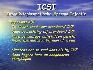 ICSIICSI
IIntrantraCCytoplasmatischeytoplasmatische SSpermaperma IInjectienjectie
Toepassing bij:Toepassing bij:
• Te slechtTe slecht zaadzaad voor standaard IVFvoor standaard IVF
• GGeen bevruchtingeen bevruchting bij standaard IVFbij standaard IVF
• Hoog percentage antistoffen gerichtHoog percentage antistoffen gericht
tegen spermatozoa bij man of vrouwtegen spermatozoa bij man of vrouw
• Minstens net zo veel kans als bij IVFMinstens net zo veel kans als bij IVF
• Geen hogere kans op aangeborenGeen hogere kans op aangeboren
afwijkingenafwijkingen
 