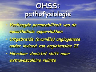 OHSS:OHSS:
pathofysiologiepathofysiologie
• Verhoogde permeabiliteit van deVerhoogde permeabiliteit van de
mesotheliale oppervlakkenmesotheliale oppervlakken
• Uitgebreide (ovariële) angiogeneseUitgebreide (ovariële) angiogenese
onder invloed van angiotensine IIonder invloed van angiotensine II
• Hierdoor vloeistof shift naarHierdoor vloeistof shift naar
extravasculaire ruimteextravasculaire ruimte
 