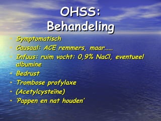 OHSS:OHSS:
BehandelingBehandeling
• SymptomatischSymptomatisch
• Causaal: ACE remmers, maar……Causaal: ACE remmers, maar……
• Infuus: ruim vocht: 0,9% NaCl, eventueelInfuus: ruim vocht: 0,9% NaCl, eventueel
albuminealbumine
• BedrustBedrust
• Trombose profylaxeTrombose profylaxe
• (Acetylcysteïne)(Acetylcysteïne)
• ‘‘Pappen en nat houden’Pappen en nat houden’
 
