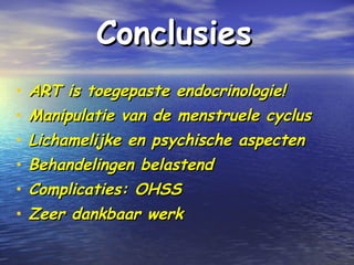 ConclusiesConclusies
• ART is toegepaste endocrinologie!ART is toegepaste endocrinologie!
• Manipulatie van de menstruele cyclusManipulatie van de menstruele cyclus
• Lichamelijke en psychische aspectenLichamelijke en psychische aspecten
• Behandelingen belastendBehandelingen belastend
• Complicaties: OHSSComplicaties: OHSS
• Zeer dankbaar werkZeer dankbaar werk
 
