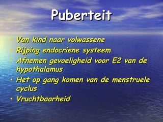 PuberteitPuberteit
• Van kind naar volwasseneVan kind naar volwassene
• Rijping endocriene systeemRijping endocriene systeem
• Afnemen gevoeligheid voor E2 van deAfnemen gevoeligheid voor E2 van de
hypothalamushypothalamus
• Het op gang komen van de menstrueleHet op gang komen van de menstruele
cycluscyclus
• VruchtbaarheidVruchtbaarheid
 