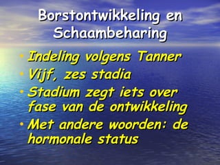 Borstontwikkeling enBorstontwikkeling en
SchaambeharingSchaambeharing
• Indeling volgens TannerIndeling volgens Tanner
• Vijf, zes stadiaVijf, zes stadia
• Stadium zegt iets overStadium zegt iets over
fase van de ontwikkelingfase van de ontwikkeling
• Met andere woorden: deMet andere woorden: de
hormonale statushormonale status
 