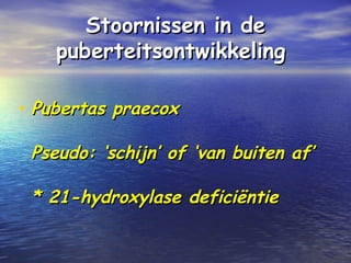 Stoornissen in deStoornissen in de
puberteitsontwikkelingpuberteitsontwikkeling
• Pubertas praecoxPubertas praecox
Pseudo: ‘schijn’ of ‘van buiten af’Pseudo: ‘schijn’ of ‘van buiten af’
* 21-hydroxylase deficiëntie* 21-hydroxylase deficiëntie
 