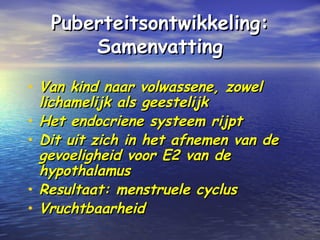Puberteitsontwikkeling:Puberteitsontwikkeling:
SamenvattingSamenvatting
• Van kind naar volwassene, zowelVan kind naar volwassene, zowel
lichamelijk als geestelijklichamelijk als geestelijk
• Het endocriene systeem rijptHet endocriene systeem rijpt
• Dit uit zich in het afnemen van deDit uit zich in het afnemen van de
gevoeligheid voor E2 van degevoeligheid voor E2 van de
hypothalamushypothalamus
• Resultaat: menstruele cyclusResultaat: menstruele cyclus
• VruchtbaarheidVruchtbaarheid
 