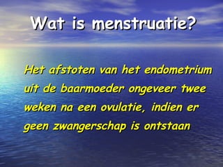 Wat is menstruatie?Wat is menstruatie?
Het afstoten van het endometriumHet afstoten van het endometrium
uit de baarmoeder ongeveer tweeuit de baarmoeder ongeveer twee
weken na een ovulatie, indien erweken na een ovulatie, indien er
geen zwangerschap is ontstaangeen zwangerschap is ontstaan
 