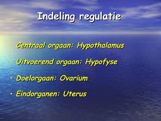 Indeling regulatieIndeling regulatie
• Centraal orgaan: HypothalamusCentraal orgaan: Hypothalamus
• Uitvoerend orgaan: HypofyseUitvoerend orgaan: Hypofyse
• Doelorgaan: OvariumDoelorgaan: Ovarium
• Eindorganen: UterusEindorganen: Uterus
 