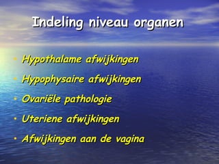 Indeling niveau organenIndeling niveau organen
• Hypothalame afwijkingenHypothalame afwijkingen
• Hypophysaire afwijkingenHypophysaire afwijkingen
• Ovariële pathologieOvariële pathologie
• Uteriene afwijkingenUteriene afwijkingen
• Afwijkingen aan de vaginaAfwijkingen aan de vagina
 