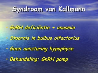 Syndroom van KallmannSyndroom van Kallmann
• GnRH deficiëntie + anosmieGnRH deficiëntie + anosmie
• Stoornis in bulbus olfactoriusStoornis in bulbus olfactorius
• Geen aansturing hypophyseGeen aansturing hypophyse
• Behandeling: GnRH pompBehandeling: GnRH pomp
 