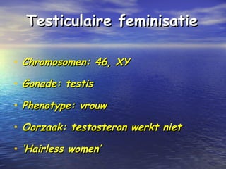Testiculaire feminisatieTesticulaire feminisatie
• Chromosomen: 46, XYChromosomen: 46, XY
• Gonade: testisGonade: testis
• Phenotype: vrouwPhenotype: vrouw
• Oorzaak: testosteron werkt nietOorzaak: testosteron werkt niet
• ‘‘Hairless women’Hairless women’
 