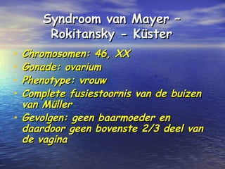 Syndroom van Mayer –Syndroom van Mayer –
Rokitansky - KüsterRokitansky - Küster
• Chromosomen: 46, XXChromosomen: 46, XX
• Gonade: ovariumGonade: ovarium
• Phenotype: vrouwPhenotype: vrouw
• Complete fusiestoornis van de buizenComplete fusiestoornis van de buizen
van Müllervan Müller
• Gevolgen: geen baarmoeder enGevolgen: geen baarmoeder en
daardoor geen bovenste 2/3 deel vandaardoor geen bovenste 2/3 deel van
de vaginade vagina
 