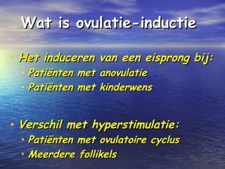 Wat is ovulatie-inductieWat is ovulatie-inductie
• Het induceren van een eisprong bij:Het induceren van een eisprong bij:
• Patiënten met anovulatiePatiënten met anovulatie
• Patiënten met kinderwensPatiënten met kinderwens
• Verschil met hyperstimulatie:Verschil met hyperstimulatie:
• Patiënten met ovulatoire cyclusPatiënten met ovulatoire cyclus
• Meerdere follikelsMeerdere follikels
 