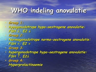 WHO indeling anovulatieWHO indeling anovulatie
• Groep 1:Groep 1:
• hypogonadotrope hypo-oestrogene anovulatie:hypogonadotrope hypo-oestrogene anovulatie:
FSHFSH ↓↓, E2, E2 ↓↓
• Groep 2:Groep 2:
• Normogonadotrope normo-oestrogene anovulatie:Normogonadotrope normo-oestrogene anovulatie:
FSH =, E2 =FSH =, E2 =
• Groep 3:Groep 3:
• hypergonadotrope hypo-oestrogene anovulatie:hypergonadotrope hypo-oestrogene anovulatie:
FSHFSH ↑↑, E2, E2↓↓
• Groep 4:Groep 4:
HyperprolactinaemieHyperprolactinaemie
 