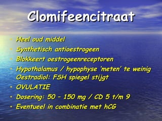 ClomifeencitraatClomifeencitraat
• Heel oud middelHeel oud middel
• Synthetisch antioestrogeenSynthetisch antioestrogeen
• Blokkeert oestrogeenreceptorenBlokkeert oestrogeenreceptoren
• Hypothalamus / hypophyse ‘meten’ te weinigHypothalamus / hypophyse ‘meten’ te weinig
Oestradiol: FSH spiegel stijgtOestradiol: FSH spiegel stijgt
• OVULATIEOVULATIE
• Dosering: 50 – 150 mg / CD 5 t/m 9Dosering: 50 – 150 mg / CD 5 t/m 9
• Eventueel in combinatie met hCGEventueel in combinatie met hCG
 
